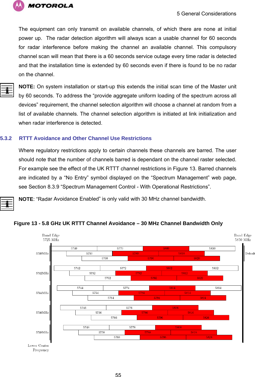    5 General Considerations  55The equipment can only transmit on available channels, of which there are none at initial power up.  The radar detection algorithm will always scan a usable channel for 60 seconds for radar interference before making the channel an available channel. This compulsory channel scan will mean that there is a 60 seconds service outage every time radar is detected and that the installation time is extended by 60 seconds even if there is found to be no radar on the channel.  NOTE: On system installation or start-up this extends the initial scan time of the Master unit by 60 seconds. To address the “provide aggregate uniform loading of the spectrum across all devices” requirement, the channel selection algorithm will choose a channel at random from a list of available channels. The channel selection algorithm is initiated at link initialization and when radar interference is detected. 5.3.2  RTTT Avoidance and Other Channel Use Restrictions Where regulatory restrictions apply to certain channels these channels are barred. The user should note that the number of channels barred is dependant on the channel raster selected. For example see the effect of the UK RTTT channel restrictions in Figure 13. Barred channels are indicated by a “No Entry” symbol displayed on the “Spectrum Management” web page, see Section 8.3.9 “Spectrum Management Control - With Operational Restrictions”. NOTE: “Radar Avoidance Enabled” is only valid with 30 MHz channel bandwidth.  Figure 13 - 5.8 GHz UK RTTT Channel Avoidance – 30 MHz Channel Bandwidth Only    