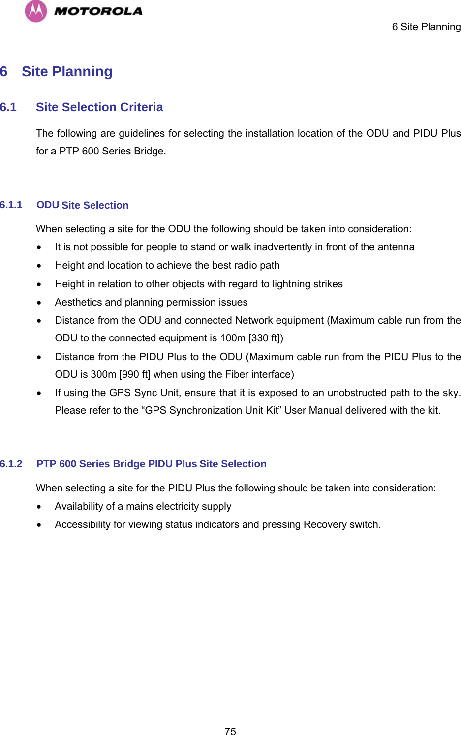     6 Site Planning  756  Site Planning  6.1  Site Selection Criteria  The following are guidelines for selecting the installation location of the ODU and PIDU Plus for a PTP 600 Series Bridge.   6.1.1  ODU Site Selection  When selecting a site for the ODU the following should be taken into consideration:  •  It is not possible for people to stand or walk inadvertently in front of the antenna  •  Height and location to achieve the best radio path  •  Height in relation to other objects with regard to lightning strikes  •  Aesthetics and planning permission issues  •  Distance from the ODU and connected Network equipment (Maximum cable run from the ODU to the connected equipment is 100m [330 ft])  •  Distance from the PIDU Plus to the ODU (Maximum cable run from the PIDU Plus to the ODU is 300m [990 ft] when using the Fiber interface)  •  If using the GPS Sync Unit, ensure that it is exposed to an unobstructed path to the sky. Please refer to the “GPS Synchronization Unit Kit” User Manual delivered with the kit.  6.1.2  PTP 600 Series Bridge PIDU Plus Site Selection  When selecting a site for the PIDU Plus the following should be taken into consideration:  •  Availability of a mains electricity supply  •  Accessibility for viewing status indicators and pressing Recovery switch.  