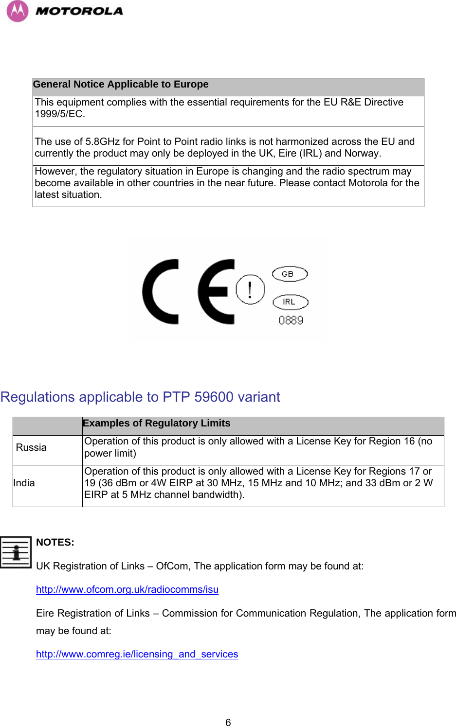   6 General Notice Applicable to Europe This equipment complies with the essential requirements for the EU R&amp;E Directive 1999/5/EC. The use of 5.8GHz for Point to Point radio links is not harmonized across the EU and currently the product may only be deployed in the UK, Eire (IRL) and Norway. However, the regulatory situation in Europe is changing and the radio spectrum may become available in other countries in the near future. Please contact Motorola for the latest situation.    Regulations applicable to PTP 59600 variant  Examples of Regulatory Limits  Russia  Operation of this product is only allowed with a License Key for Region 16 (no power limit) India Operation of this product is only allowed with a License Key for Regions 17 or 19 (36 dBm or 4W EIRP at 30 MHz, 15 MHz and 10 MHz; and 33 dBm or 2 W EIRP at 5 MHz channel bandwidth).   NOTES: UK Registration of Links – OfCom, The application form may be found at: http://www.ofcom.org.uk/radiocomms/isu  Eire Registration of Links – Commission for Communication Regulation, The application form may be found at: http://www.comreg.ie/licensing_and_services 