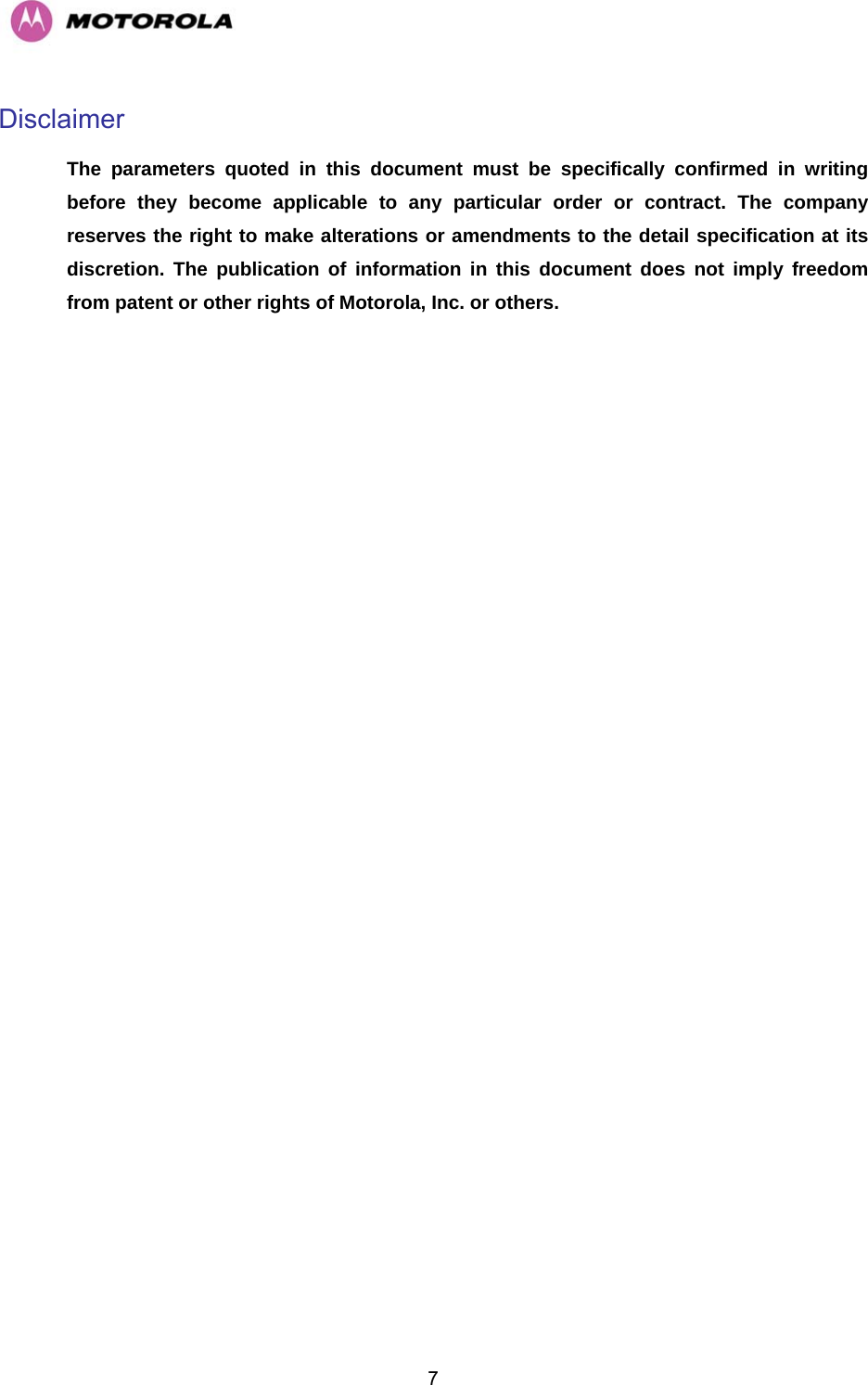   7Disclaimer  The parameters quoted in this document must be specifically confirmed in writing before they become applicable to any particular order or contract. The company reserves the right to make alterations or amendments to the detail specification at its discretion. The publication of information in this document does not imply freedom from patent or other rights of Motorola, Inc. or others.  