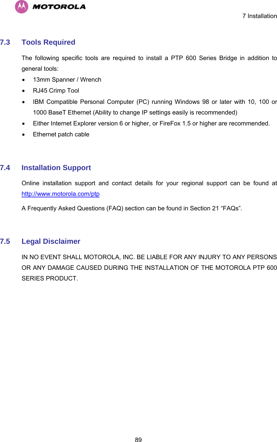    7 Installation  897.3  Tools Required  The following specific tools are required to install a PTP 600 Series Bridge in addition to general tools:  •  13mm Spanner / Wrench •  RJ45 Crimp Tool  •  IBM Compatible Personal Computer (PC) running Windows 98 or later with 10, 100 or 1000 BaseT Ethernet (Ability to change IP settings easily is recommended)  •  Either Internet Explorer version 6 or higher, or FireFox 1.5 or higher are recommended. •  Ethernet patch cable   7.4  Installation Support  Online installation support and contact details for your regional support can be found at http://www.motorola.com/ptp  A Frequently Asked Questions (FAQ) section can be found in Section 21 “FAQs”.  7.5  Legal Disclaimer  IN NO EVENT SHALL MOTOROLA, INC. BE LIABLE FOR ANY INJURY TO ANY PERSONS OR ANY DAMAGE CAUSED DURING THE INSTALLATION OF THE MOTOROLA PTP 600 SERIES PRODUCT.  