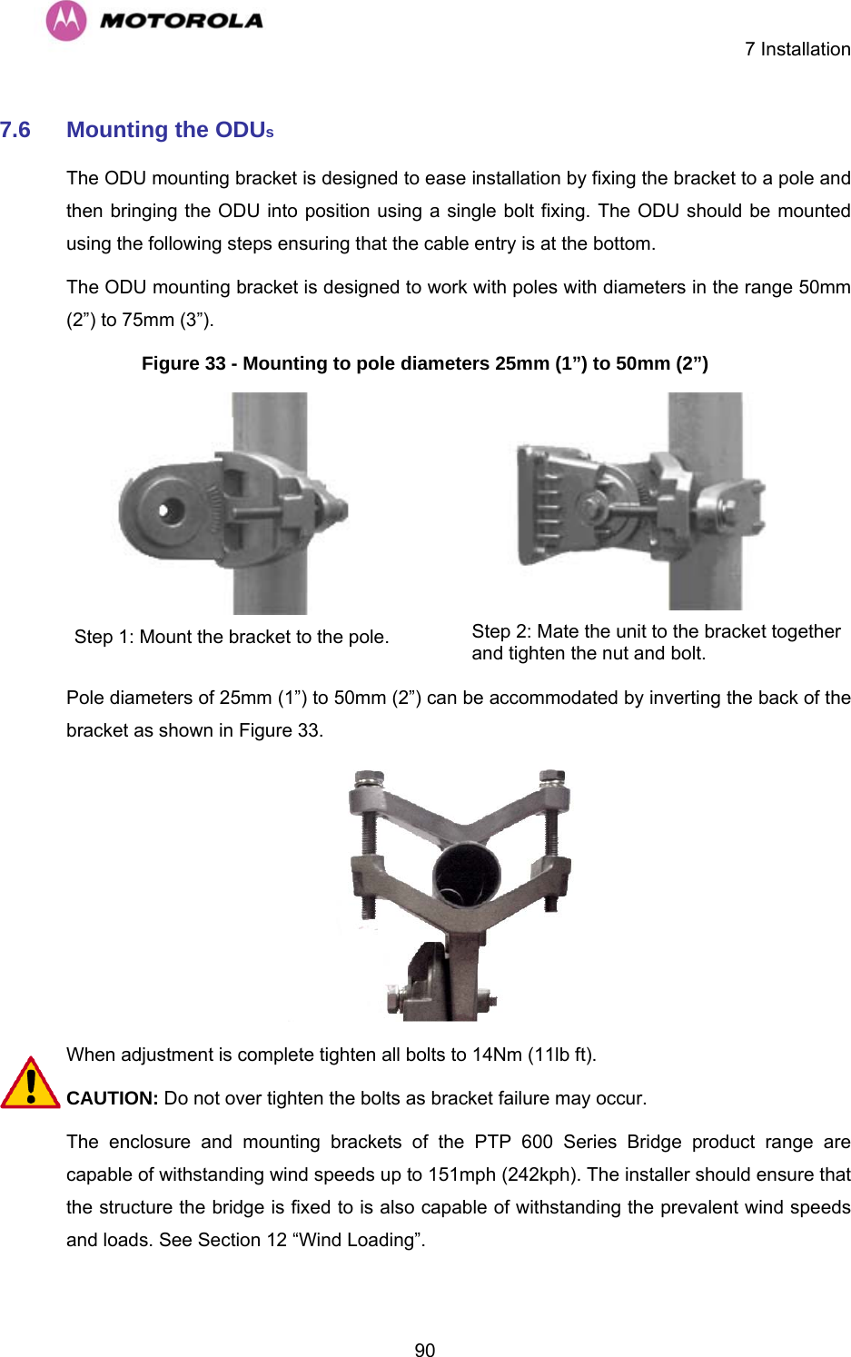    7 Installation  907.6  Mounting the ODUs The ODU mounting bracket is designed to ease installation by fixing the bracket to a pole and then bringing the ODU into position using a single bolt fixing. The ODU should be mounted using the following steps ensuring that the cable entry is at the bottom. The ODU mounting bracket is designed to work with poles with diameters in the range 50mm (2”) to 75mm (3”). Figure 33 - Mounting to pole diameters 25mm (1”) to 50mm (2”)  Step 1: Mount the bracket to the pole.   Step 2: Mate the unit to the bracket together and tighten the nut and bolt.  Pole diameters of 25mm (1”) to 50mm (2”) can be accommodated by inverting the back of the bracket as shown in Figure 33.  When adjustment is complete tighten all bolts to 14Nm (11lb ft). CAUTION: Do not over tighten the bolts as bracket failure may occur. The enclosure and mounting brackets of the PTP 600 Series Bridge product range are capable of withstanding wind speeds up to 151mph (242kph). The installer should ensure that the structure the bridge is fixed to is also capable of withstanding the prevalent wind speeds and loads. See Section 12 “Wind Loading”. 