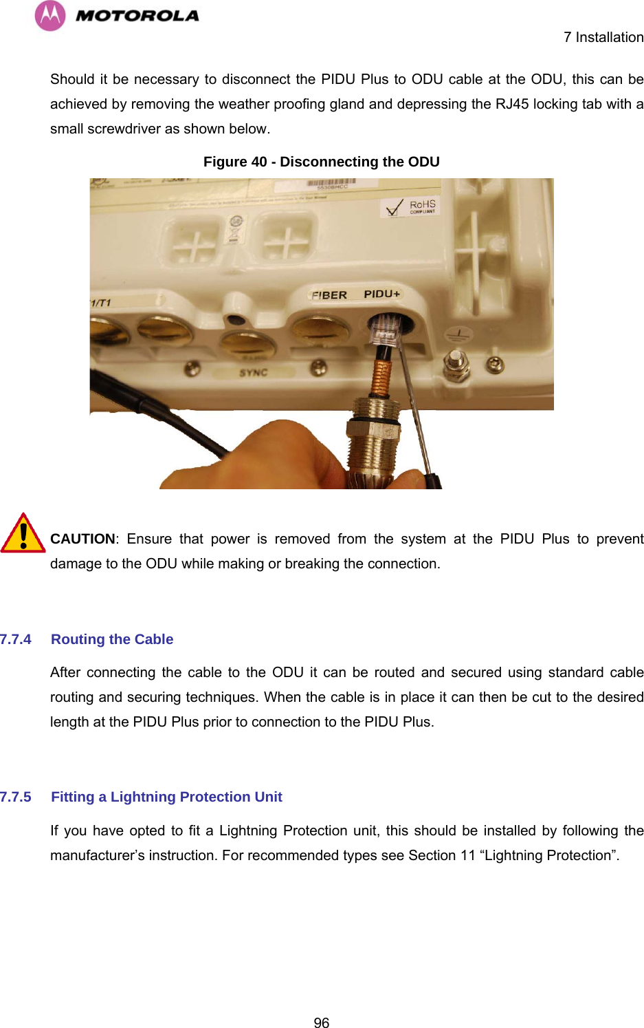    7 Installation  96Should it be necessary to disconnect the PIDU Plus to ODU cable at the ODU, this can be achieved by removing the weather proofing gland and depressing the RJ45 locking tab with a small screwdriver as shown below. Figure 40 - Disconnecting the ODU   CAUTION: Ensure that power is removed from the system at the PIDU Plus to prevent damage to the ODU while making or breaking the connection.  7.7.4  Routing the Cable  After connecting the cable to the ODU it can be routed and secured using standard cable routing and securing techniques. When the cable is in place it can then be cut to the desired length at the PIDU Plus prior to connection to the PIDU Plus.  7.7.5  Fitting a Lightning Protection Unit If you have opted to fit a Lightning Protection unit, this should be installed by following the manufacturer’s instruction. For recommended types see Section 11 “Lightning Protection”.  