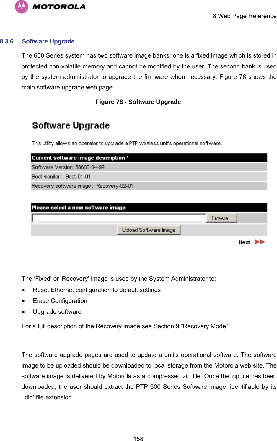     8 Web Page Reference  1588.3.6  Software Upgrade The 600 Series system has two software image banks; one is a fixed image which is stored in protected non-volatile memory and cannot be modified by the user. The second bank is used by the system administrator to upgrade the firmware when necessary. Figure 78 shows the main software upgrade web page. Figure 78 - Software Upgrade   The ‘Fixed’ or ‘Recovery’ image is used by the System Administrator to: •  Reset Ethernet configuration to default settings • Erase Configuration • Upgrade software For a full description of the Recovery image see Section 9 “Recovery Mode”.  The software upgrade pages are used to update a unit’s operational software. The software image to be uploaded should be downloaded to local storage from the Motorola web site. The software image is delivered by Motorola as a compressed zip file. Once the zip file has been downloaded, the user should extract the PTP 600 Series Software image, identifiable by its ‘.dld’ file extension. 