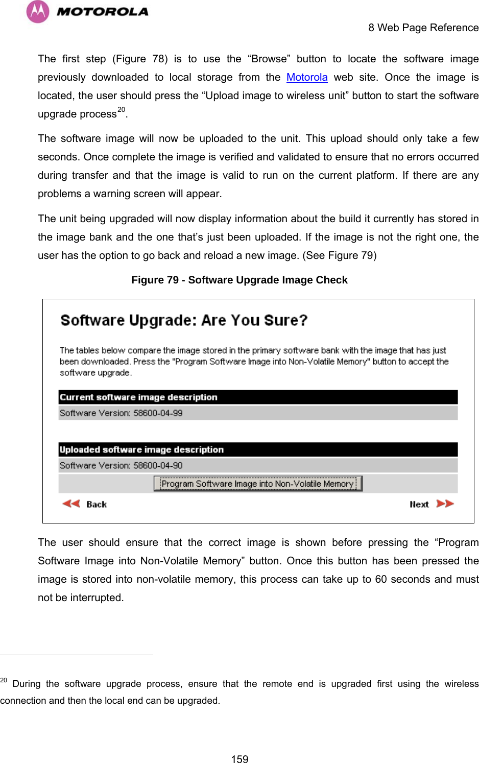    8 Web Page Reference  159The first step (Figure 78) is to use the “Browse” button to locate the software image previously downloaded to local storage from the Motorola web site. Once the image is located, the user should press the “Upload image to wireless unit” button to start the software upgrade process20.  The software image will now be uploaded to the unit. This upload should only take a few seconds. Once complete the image is verified and validated to ensure that no errors occurred during transfer and that the image is valid to run on the current platform. If there are any problems a warning screen will appear.  The unit being upgraded will now display information about the build it currently has stored in the image bank and the one that’s just been uploaded. If the image is not the right one, the user has the option to go back and reload a new image. (See Figure 79)  Figure 79 - Software Upgrade Image Check  The user should ensure that the correct image is shown before pressing the “Program Software Image into Non-Volatile Memory” button. Once this button has been pressed the image is stored into non-volatile memory, this process can take up to 60 seconds and must not be interrupted.                                                       20 During the software upgrade process, ensure that the remote end is upgraded first using the wireless connection and then the local end can be upgraded. 