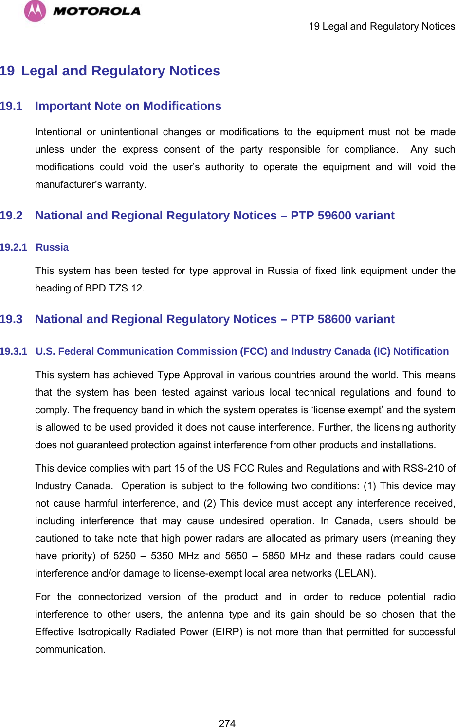     19 Legal and Regulatory Notices  27419 Legal and Regulatory Notices 19.1  Important Note on Modifications Intentional or unintentional changes or modifications to the equipment must not be made unless under the express consent of the party responsible for compliance.  Any such modifications could void the user’s authority to operate the equipment and will void the manufacturer’s warranty. 19.2  National and Regional Regulatory Notices – PTP 59600 variant 19.2.1  Russia This system has been tested for type approval in Russia of fixed link equipment under the heading of BPD TZS 12. 19.3  National and Regional Regulatory Notices – PTP 58600 variant 19.3.1  U.S. Federal Communication Commission (FCC) and Industry Canada (IC) Notification This system has achieved Type Approval in various countries around the world. This means that the system has been tested against various local technical regulations and found to comply. The frequency band in which the system operates is ‘license exempt’ and the system is allowed to be used provided it does not cause interference. Further, the licensing authority does not guaranteed protection against interference from other products and installations. This device complies with part 15 of the US FCC Rules and Regulations and with RSS-210 of Industry Canada.  Operation is subject to the following two conditions: (1) This device may not cause harmful interference, and (2) This device must accept any interference received, including interference that may cause undesired operation. In Canada, users should be cautioned to take note that high power radars are allocated as primary users (meaning they have priority) of 5250 – 5350 MHz and 5650 – 5850 MHz and these radars could cause interference and/or damage to license-exempt local area networks (LELAN). For the connectorized version of the product and in order to reduce potential radio interference to other users, the antenna type and its gain should be so chosen that the Effective Isotropically Radiated Power (EIRP) is not more than that permitted for successful communication. 