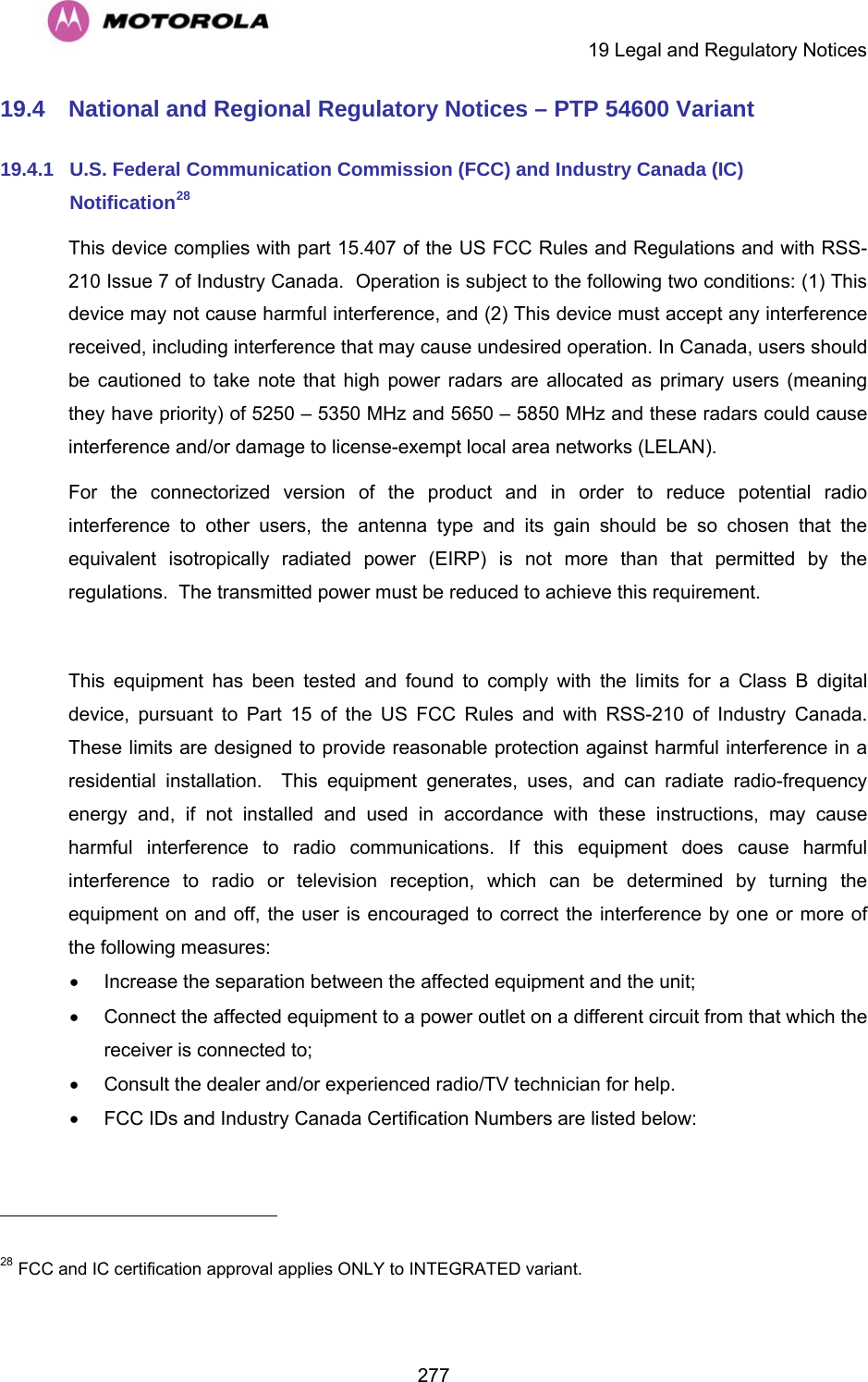     19 Legal and Regulatory Notices  27719.4  National and Regional Regulatory Notices – PTP 54600 Variant 19.4.1  U.S. Federal Communication Commission (FCC) and Industry Canada (IC) Notification28 This device complies with part 15.407 of the US FCC Rules and Regulations and with RSS-210 Issue 7 of Industry Canada.  Operation is subject to the following two conditions: (1) This device may not cause harmful interference, and (2) This device must accept any interference received, including interference that may cause undesired operation. In Canada, users should be cautioned to take note that high power radars are allocated as primary users (meaning they have priority) of 5250 – 5350 MHz and 5650 – 5850 MHz and these radars could cause interference and/or damage to license-exempt local area networks (LELAN). For the connectorized version of the product and in order to reduce potential radio interference to other users, the antenna type and its gain should be so chosen that the equivalent isotropically radiated power (EIRP) is not more than that permitted by the regulations.  The transmitted power must be reduced to achieve this requirement.  This equipment has been tested and found to comply with the limits for a Class B digital device, pursuant to Part 15 of the US FCC Rules and with RSS-210 of Industry Canada.  These limits are designed to provide reasonable protection against harmful interference in a residential installation.  This equipment generates, uses, and can radiate radio-frequency energy and, if not installed and used in accordance with these instructions, may cause harmful interference to radio communications. If this equipment does cause harmful interference to radio or television reception, which can be determined by turning the equipment on and off, the user is encouraged to correct the interference by one or more of the following measures: •  Increase the separation between the affected equipment and the unit; •  Connect the affected equipment to a power outlet on a different circuit from that which the receiver is connected to; •  Consult the dealer and/or experienced radio/TV technician for help. •  FCC IDs and Industry Canada Certification Numbers are listed below:                                                       28 FCC and IC certification approval applies ONLY to INTEGRATED variant. 