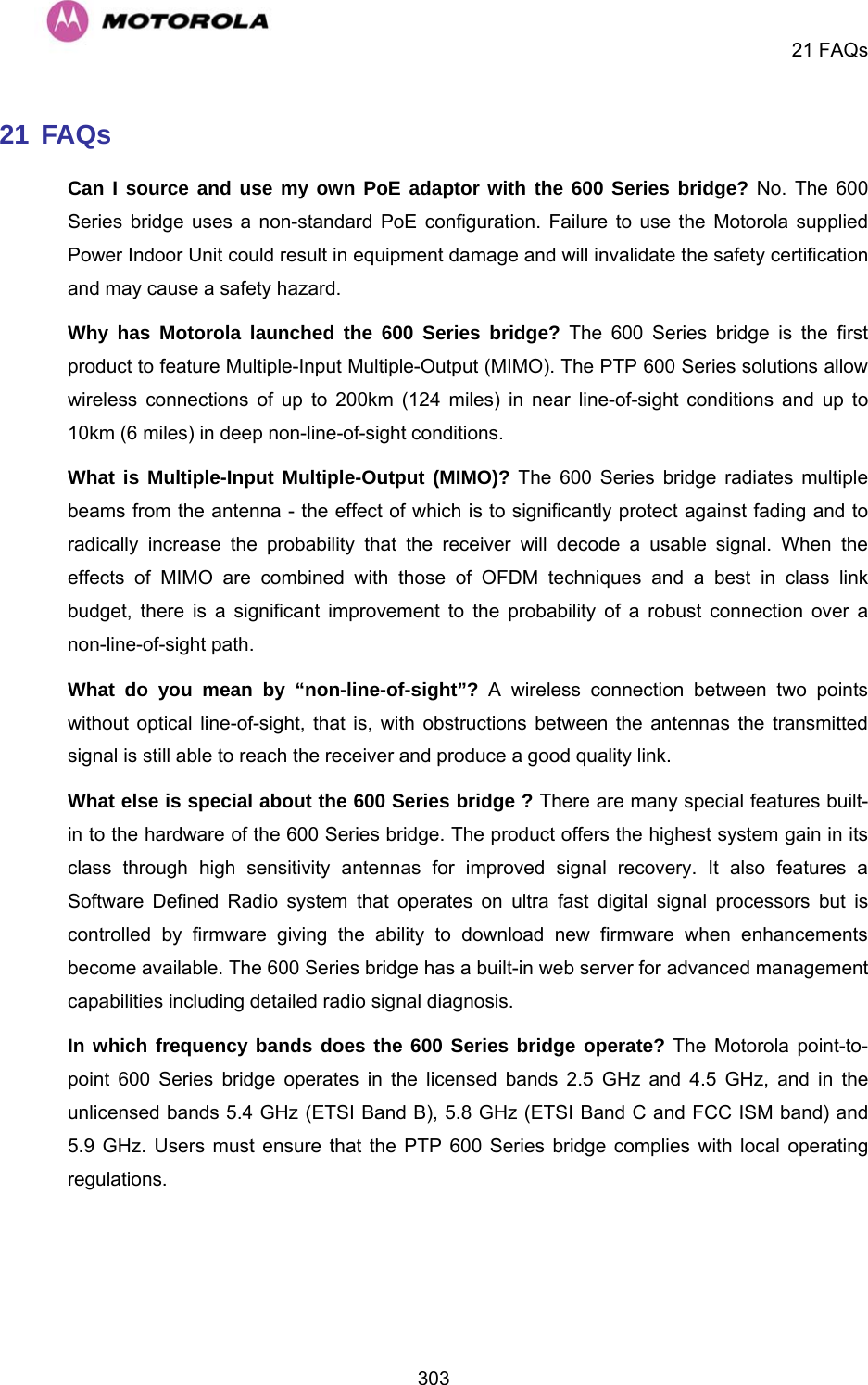    21 FAQs  30321 FAQs  Can I source and use my own PoE adaptor with the 600 Series bridge? No. The 600 Series bridge uses a non-standard PoE configuration. Failure to use the Motorola supplied Power Indoor Unit could result in equipment damage and will invalidate the safety certification and may cause a safety hazard.  Why has Motorola launched the 600 Series bridge? The 600 Series bridge is the first product to feature Multiple-Input Multiple-Output (MIMO). The PTP 600 Series solutions allow wireless connections of up to 200km (124 miles) in near line-of-sight conditions and up to 10km (6 miles) in deep non-line-of-sight conditions. What is Multiple-Input Multiple-Output (MIMO)? The 600 Series bridge radiates multiple beams from the antenna - the effect of which is to significantly protect against fading and to radically increase the probability that the receiver will decode a usable signal. When the effects of MIMO are combined with those of OFDM techniques and a best in class link budget, there is a significant improvement to the probability of a robust connection over a non-line-of-sight path. What do you mean by “non-line-of-sight”? A wireless connection between two points without optical line-of-sight, that is, with obstructions between the antennas the transmitted signal is still able to reach the receiver and produce a good quality link. What else is special about the 600 Series bridge ? There are many special features built-in to the hardware of the 600 Series bridge. The product offers the highest system gain in its class through high sensitivity antennas for improved signal recovery. It also features a Software Defined Radio system that operates on ultra fast digital signal processors but is controlled by firmware giving the ability to download new firmware when enhancements become available. The 600 Series bridge has a built-in web server for advanced management capabilities including detailed radio signal diagnosis.  In which frequency bands does the 600 Series bridge operate? The Motorola point-to-point 600 Series bridge operates in the licensed bands 2.5 GHz and 4.5 GHz, and in the unlicensed bands 5.4 GHz (ETSI Band B), 5.8 GHz (ETSI Band C and FCC ISM band) and 5.9 GHz. Users must ensure that the PTP 600 Series bridge complies with local operating regulations. 