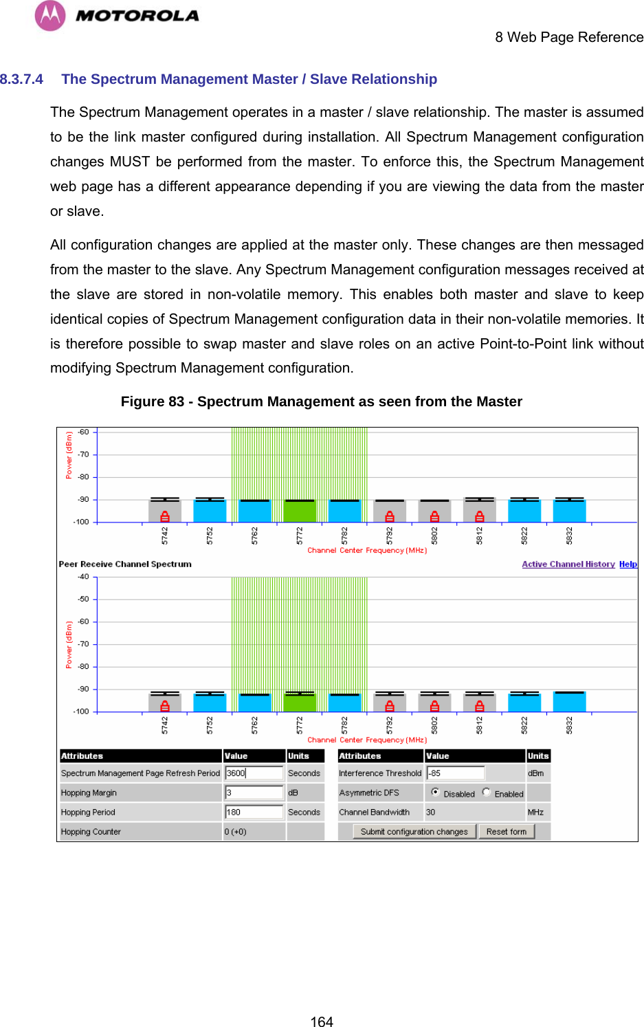     8 Web Page Reference  1648.3.7.4  The Spectrum Management Master / Slave Relationship The Spectrum Management operates in a master / slave relationship. The master is assumed to be the link master configured during installation. All Spectrum Management configuration changes MUST be performed from the master. To enforce this, the Spectrum Management web page has a different appearance depending if you are viewing the data from the master or slave. All configuration changes are applied at the master only. These changes are then messaged from the master to the slave. Any Spectrum Management configuration messages received at the slave are stored in non-volatile memory. This enables both master and slave to keep identical copies of Spectrum Management configuration data in their non-volatile memories. It is therefore possible to swap master and slave roles on an active Point-to-Point link without modifying Spectrum Management configuration. Figure 83 - Spectrum Management as seen from the Master  