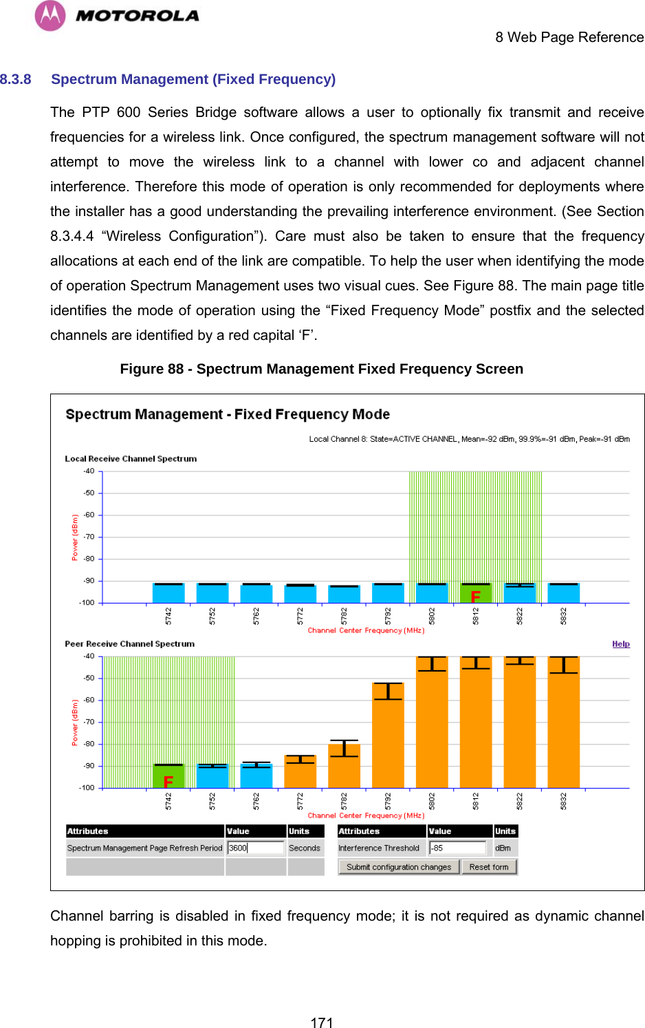     8 Web Page Reference  1718.3.8  Spectrum Management (Fixed Frequency) The PTP 600 Series Bridge software allows a user to optionally fix transmit and receive frequencies for a wireless link. Once configured, the spectrum management software will not attempt to move the wireless link to a channel with lower co and adjacent channel interference. Therefore this mode of operation is only recommended for deployments where the installer has a good understanding the prevailing interference environment. (See Section 8.3.4.4 “Wireless Configuration”). Care must also be taken to ensure that the frequency allocations at each end of the link are compatible. To help the user when identifying the mode of operation Spectrum Management uses two visual cues. See Figure 88. The main page title identifies the mode of operation using the “Fixed Frequency Mode” postfix and the selected channels are identified by a red capital ‘F’. Figure 88 - Spectrum Management Fixed Frequency Screen  Channel barring is disabled in fixed frequency mode; it is not required as dynamic channel hopping is prohibited in this mode. 