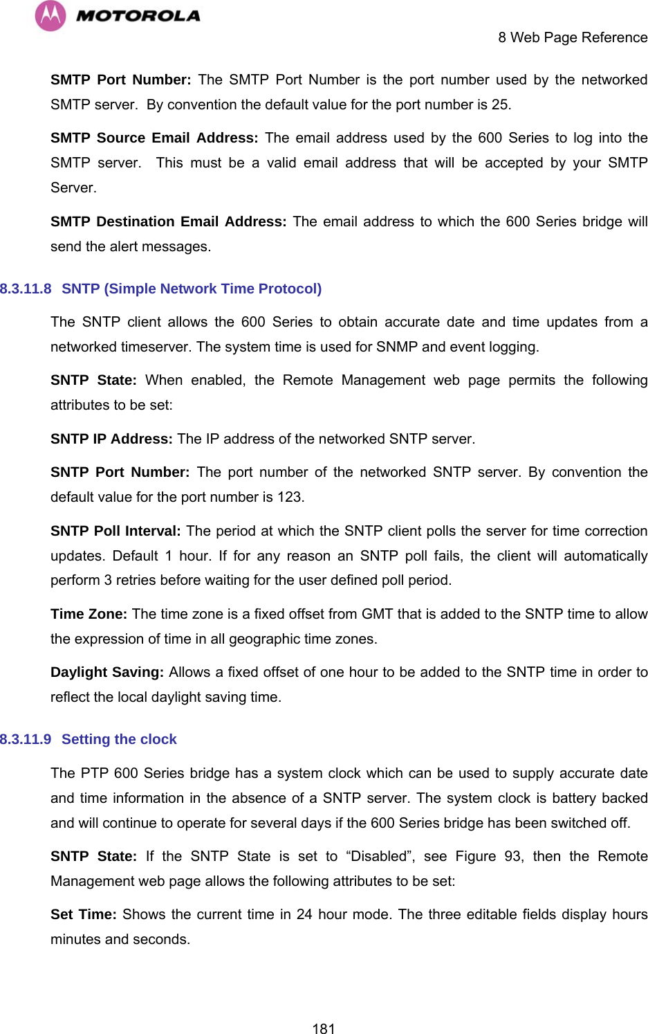     8 Web Page Reference  181SMTP Port Number: The SMTP Port Number is the port number used by the networked SMTP server.  By convention the default value for the port number is 25. SMTP Source Email Address: The email address used by the 600 Series to log into the SMTP server.  This must be a valid email address that will be accepted by your SMTP Server. SMTP Destination Email Address: The email address to which the 600 Series bridge will send the alert messages. 8.3.11.8  SNTP (Simple Network Time Protocol) The SNTP client allows the 600 Series to obtain accurate date and time updates from a networked timeserver. The system time is used for SNMP and event logging. SNTP State: When enabled, the Remote Management web page permits the following attributes to be set: SNTP IP Address: The IP address of the networked SNTP server. SNTP Port Number: The port number of the networked SNTP server. By convention the default value for the port number is 123. SNTP Poll Interval: The period at which the SNTP client polls the server for time correction updates. Default 1 hour. If for any reason an SNTP poll fails, the client will automatically perform 3 retries before waiting for the user defined poll period. Time Zone: The time zone is a fixed offset from GMT that is added to the SNTP time to allow the expression of time in all geographic time zones. Daylight Saving: Allows a fixed offset of one hour to be added to the SNTP time in order to reflect the local daylight saving time. 8.3.11.9  Setting the clock  The PTP 600 Series bridge has a system clock which can be used to supply accurate date and time information in the absence of a SNTP server. The system clock is battery backed and will continue to operate for several days if the 600 Series bridge has been switched off. SNTP State: If the SNTP State is set to “Disabled”, see Figure 93, then the Remote Management web page allows the following attributes to be set: Set Time: Shows the current time in 24 hour mode. The three editable fields display hours minutes and seconds. 