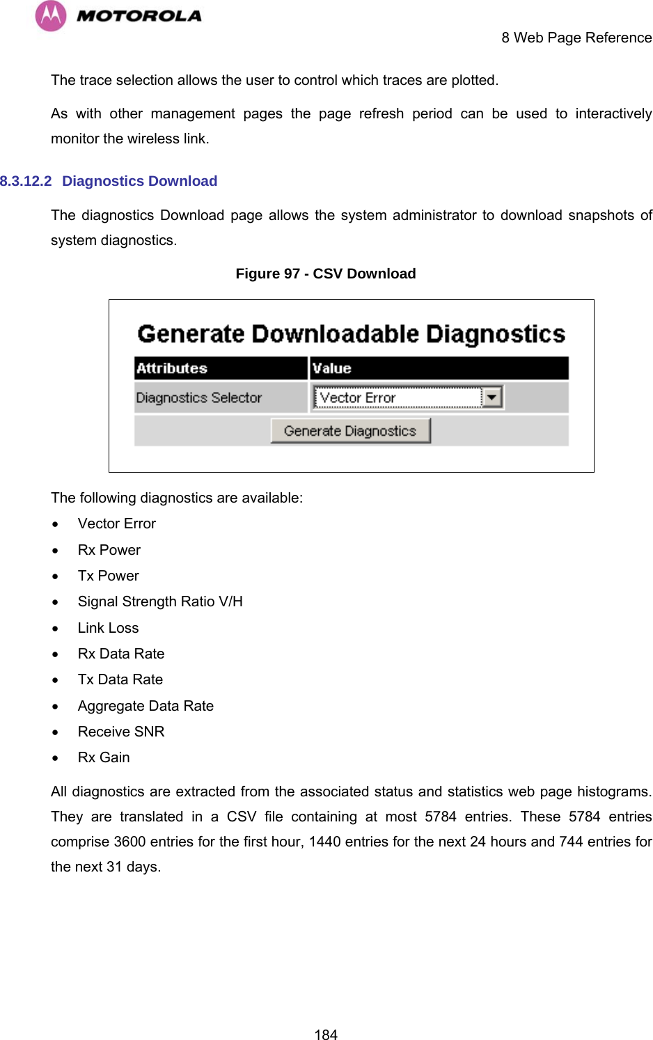     8 Web Page Reference  184The trace selection allows the user to control which traces are plotted. As with other management pages the page refresh period can be used to interactively monitor the wireless link. 8.3.12.2  Diagnostics Download The diagnostics Download page allows the system administrator to download snapshots of system diagnostics. Figure 97 - CSV Download  The following diagnostics are available: • Vector Error • Rx Power • Tx Power •  Signal Strength Ratio V/H • Link Loss •  Rx Data Rate •  Tx Data Rate •  Aggregate Data Rate • Receive SNR • Rx Gain All diagnostics are extracted from the associated status and statistics web page histograms. They are translated in a CSV file containing at most 5784 entries. These 5784 entries comprise 3600 entries for the first hour, 1440 entries for the next 24 hours and 744 entries for the next 31 days. 