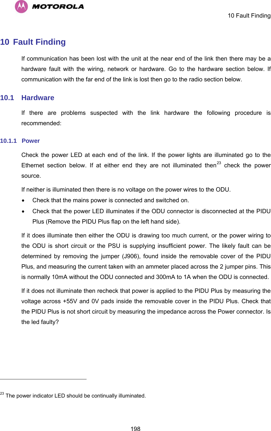     10 Fault Finding  19810 Fault Finding If communication has been lost with the unit at the near end of the link then there may be a hardware fault with the wiring, network or hardware. Go to the hardware section below. If communication with the far end of the link is lost then go to the radio section below. 10.1  Hardware If there are problems suspected with the link hardware the following procedure is recommended: 10.1.1  Power Check the power LED at each end of the link. If the power lights are illuminated go to the Ethernet section below. If at either end they are not illuminated then23 check the power source. If neither is illuminated then there is no voltage on the power wires to the ODU.    •  Check that the mains power is connected and switched on. •  Check that the power LED illuminates if the ODU connector is disconnected at the PIDU Plus (Remove the PIDU Plus flap on the left hand side).  If it does illuminate then either the ODU is drawing too much current, or the power wiring to the ODU is short circuit or the PSU is supplying insufficient power. The likely fault can be determined by removing the jumper (J906), found inside the removable cover of the PIDU Plus, and measuring the current taken with an ammeter placed across the 2 jumper pins. This is normally 10mA without the ODU connected and 300mA to 1A when the ODU is connected. If it does not illuminate then recheck that power is applied to the PIDU Plus by measuring the voltage across +55V and 0V pads inside the removable cover in the PIDU Plus. Check that the PIDU Plus is not short circuit by measuring the impedance across the Power connector. Is the led faulty?                                                       23 The power indicator LED should be continually illuminated. 