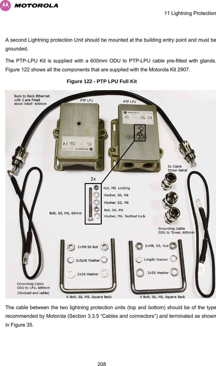    11 Lightning Protection  208 A second Lightning protection Unit should be mounted at the building entry point and must be grounded. The PTP-LPU Kit is supplied with a 600mm ODU to PTP-LPU cable pre-fitted with glands. Figure 122 shows all the components that are supplied with the Motorola Kit 2907.  Figure 122 - PTP LPU Full Kit  The cable between the two lightning protection units (top and bottom) should be of the type recommended by Motorola (Section 3.3.5 “Cables and connectors”) and terminated as shown in Figure 35. 