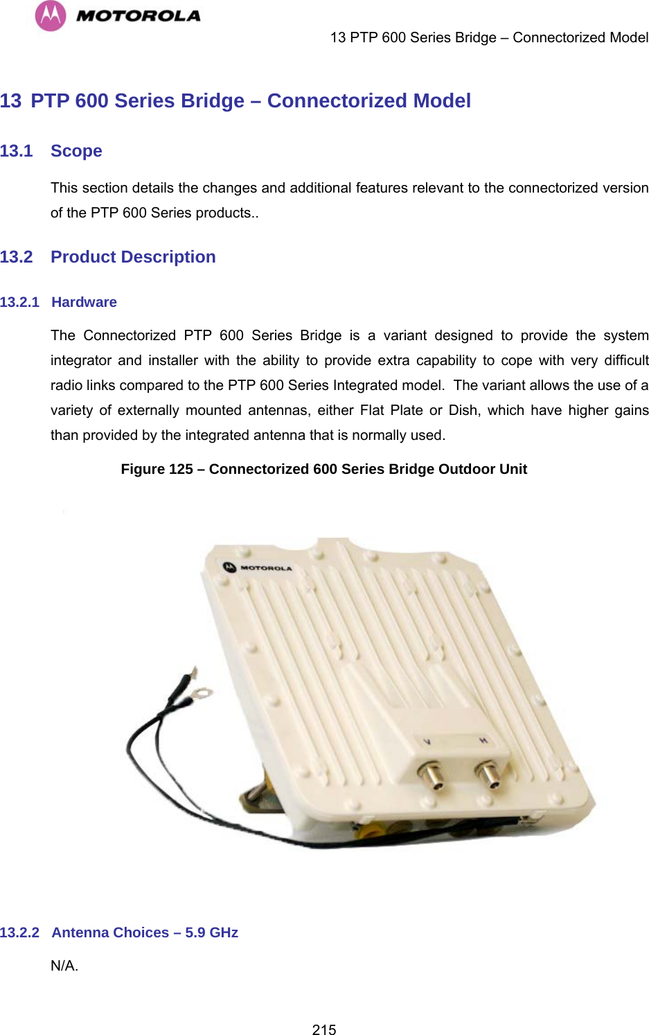    13 PTP 600 Series Bridge – Connectorized Model  21513 PTP 600 Series Bridge – Connectorized Model 13.1  Scope This section details the changes and additional features relevant to the connectorized version of the PTP 600 Series products.. 13.2  Product Description 13.2.1  Hardware The Connectorized PTP 600 Series Bridge is a variant designed to provide the system integrator and installer with the ability to provide extra capability to cope with very difficult radio links compared to the PTP 600 Series Integrated model.  The variant allows the use of a variety of externally mounted antennas, either Flat Plate or Dish, which have higher gains than provided by the integrated antenna that is normally used. Figure 125 – Connectorized 600 Series Bridge Outdoor Unit   13.2.2  Antenna Choices – 5.9 GHz N/A. 