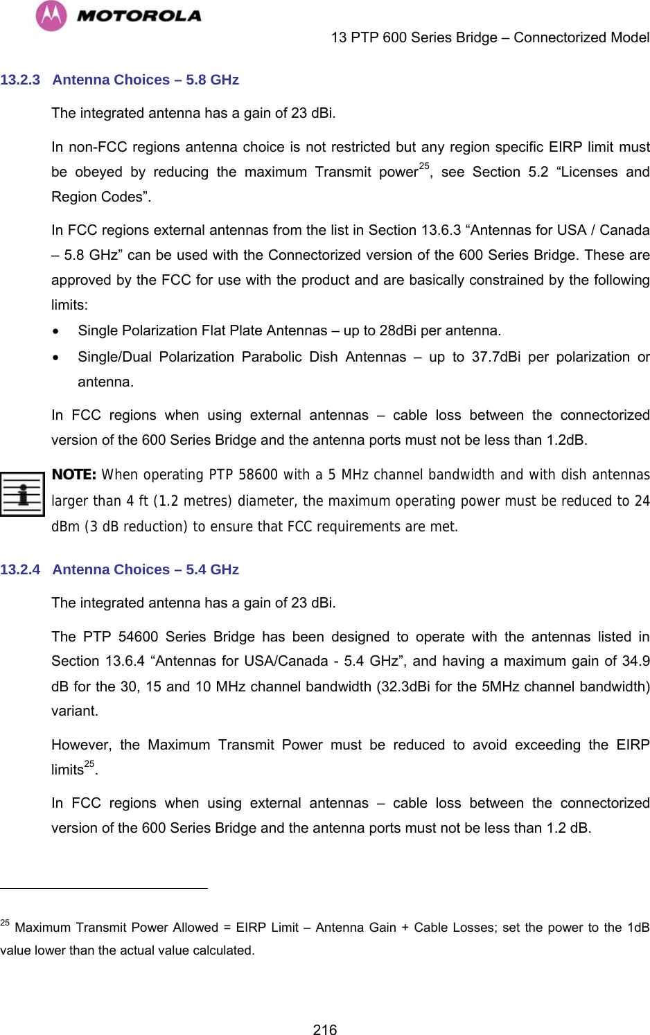    13 PTP 600 Series Bridge – Connectorized Model  21613.2.3  Antenna Choices – 5.8 GHz The integrated antenna has a gain of 23 dBi. In non-FCC regions antenna choice is not restricted but any region specific EIRP limit must be obeyed by reducing the maximum Transmit power25, see Section 5.2 “Licenses and Region Codes”. In FCC regions external antennas from the list in Section 13.6.3 “Antennas for USA / Canada – 5.8 GHz” can be used with the Connectorized version of the 600 Series Bridge. These are approved by the FCC for use with the product and are basically constrained by the following limits: •  Single Polarization Flat Plate Antennas – up to 28dBi per antenna. •  Single/Dual Polarization Parabolic Dish Antennas – up to 37.7dBi per polarization or antenna. In FCC regions when using external antennas – cable loss between the connectorized version of the 600 Series Bridge and the antenna ports must not be less than 1.2dB. NOTE: When operating PTP 58600 with a 5 MHz channel bandwidth and with dish antennas larger than 4 ft (1.2 metres) diameter, the maximum operating power must be reduced to 24 dBm (3 dB reduction) to ensure that FCC requirements are met. 13.2.4  Antenna Choices – 5.4 GHz The integrated antenna has a gain of 23 dBi. The PTP 54600 Series Bridge has been designed to operate with the antennas listed in Section 13.6.4 “Antennas for USA/Canada - 5.4 GHz”, and having a maximum gain of 34.9 dB for the 30, 15 and 10 MHz channel bandwidth (32.3dBi for the 5MHz channel bandwidth) variant. However, the Maximum Transmit Power must be reduced to avoid exceeding the EIRP limits25. In FCC regions when using external antennas – cable loss between the connectorized version of the 600 Series Bridge and the antenna ports must not be less than 1.2 dB.                                                       25 Maximum Transmit Power Allowed = EIRP Limit – Antenna Gain + Cable Losses; set the power to the 1dB value lower than the actual value calculated. 