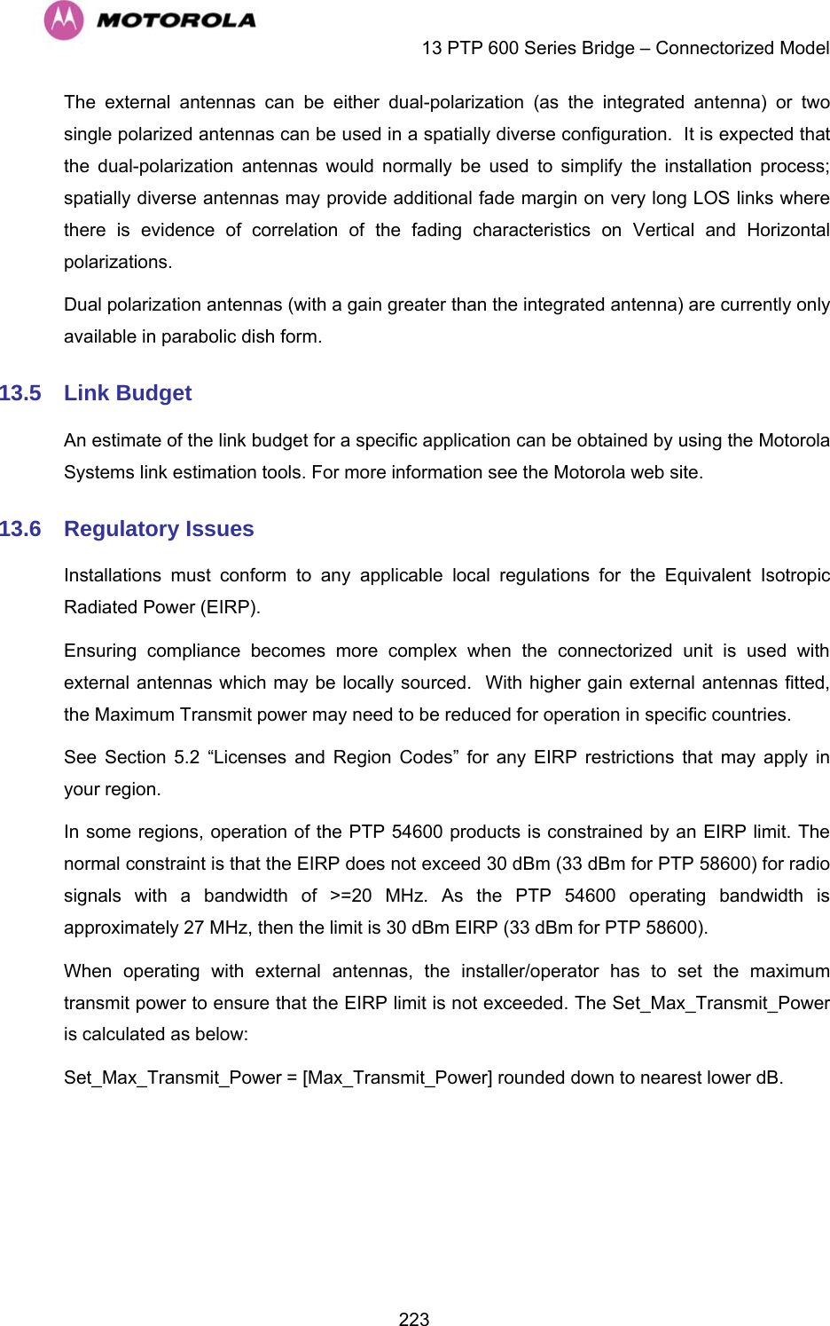    13 PTP 600 Series Bridge – Connectorized Model  223The external antennas can be either dual-polarization (as the integrated antenna) or two single polarized antennas can be used in a spatially diverse configuration.  It is expected that the dual-polarization antennas would normally be used to simplify the installation process; spatially diverse antennas may provide additional fade margin on very long LOS links where there is evidence of correlation of the fading characteristics on Vertical and Horizontal polarizations. Dual polarization antennas (with a gain greater than the integrated antenna) are currently only available in parabolic dish form. 13.5  Link Budget An estimate of the link budget for a specific application can be obtained by using the Motorola Systems link estimation tools. For more information see the Motorola web site. 13.6  Regulatory Issues Installations must conform to any applicable local regulations for the Equivalent Isotropic Radiated Power (EIRP). Ensuring compliance becomes more complex when the connectorized unit is used with external antennas which may be locally sourced.  With higher gain external antennas fitted, the Maximum Transmit power may need to be reduced for operation in specific countries. See Section 5.2 “Licenses and Region Codes” for any EIRP restrictions that may apply in your region. In some regions, operation of the PTP 54600 products is constrained by an EIRP limit. The normal constraint is that the EIRP does not exceed 30 dBm (33 dBm for PTP 58600) for radio signals with a bandwidth of &gt;=20 MHz. As the PTP 54600 operating bandwidth is approximately 27 MHz, then the limit is 30 dBm EIRP (33 dBm for PTP 58600). When operating with external antennas, the installer/operator has to set the maximum transmit power to ensure that the EIRP limit is not exceeded. The Set_Max_Transmit_Power is calculated as below: Set_Max_Transmit_Power = [Max_Transmit_Power] rounded down to nearest lower dB.  