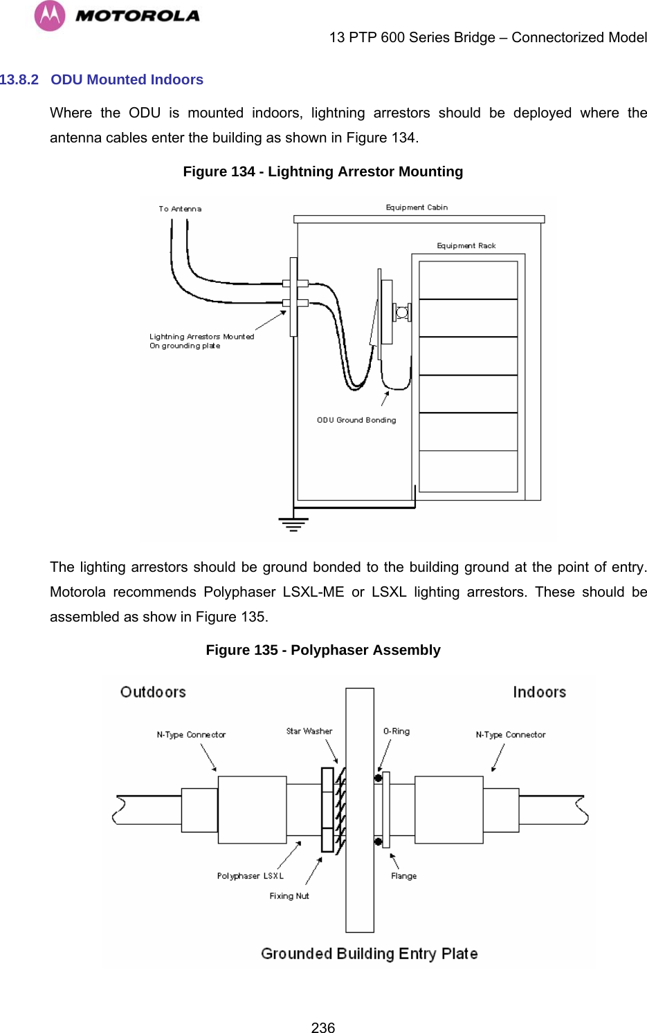    13 PTP 600 Series Bridge – Connectorized Model  23613.8.2  ODU Mounted Indoors Where the ODU is mounted indoors, lightning arrestors should be deployed where the antenna cables enter the building as shown in Figure 134. Figure 134 - Lightning Arrestor Mounting  The lighting arrestors should be ground bonded to the building ground at the point of entry. Motorola recommends Polyphaser LSXL-ME or LSXL lighting arrestors. These should be assembled as show in Figure 135. Figure 135 - Polyphaser Assembly  