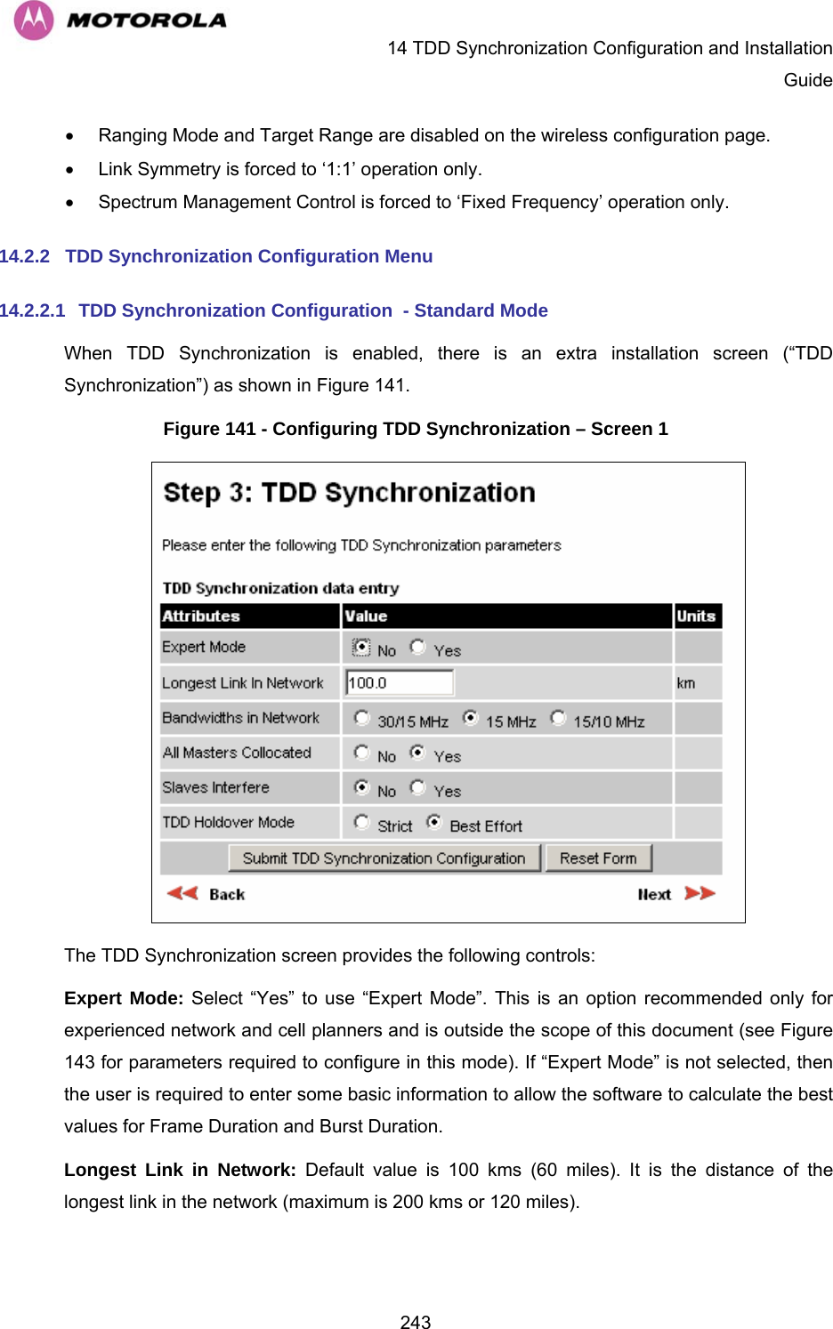   14 TDD Synchronization Configuration and Installation Guide  243•  Ranging Mode and Target Range are disabled on the wireless configuration page. •  Link Symmetry is forced to ‘1:1’ operation only. •  Spectrum Management Control is forced to ‘Fixed Frequency’ operation only. 14.2.2  TDD Synchronization Configuration Menu 14.2.2.1 TDD Synchronization Configuration  - Standard Mode When TDD Synchronization is enabled, there is an extra installation screen (“TDD Synchronization”) as shown in Figure 141. Figure 141 - Configuring TDD Synchronization – Screen 1  The TDD Synchronization screen provides the following controls: Expert Mode: Select “Yes” to use “Expert Mode”. This is an option recommended only for experienced network and cell planners and is outside the scope of this document (see Figure 143 for parameters required to configure in this mode). If “Expert Mode” is not selected, then the user is required to enter some basic information to allow the software to calculate the best values for Frame Duration and Burst Duration.  Longest Link in Network: Default value is 100 kms (60 miles). It is the distance of the longest link in the network (maximum is 200 kms or 120 miles). 