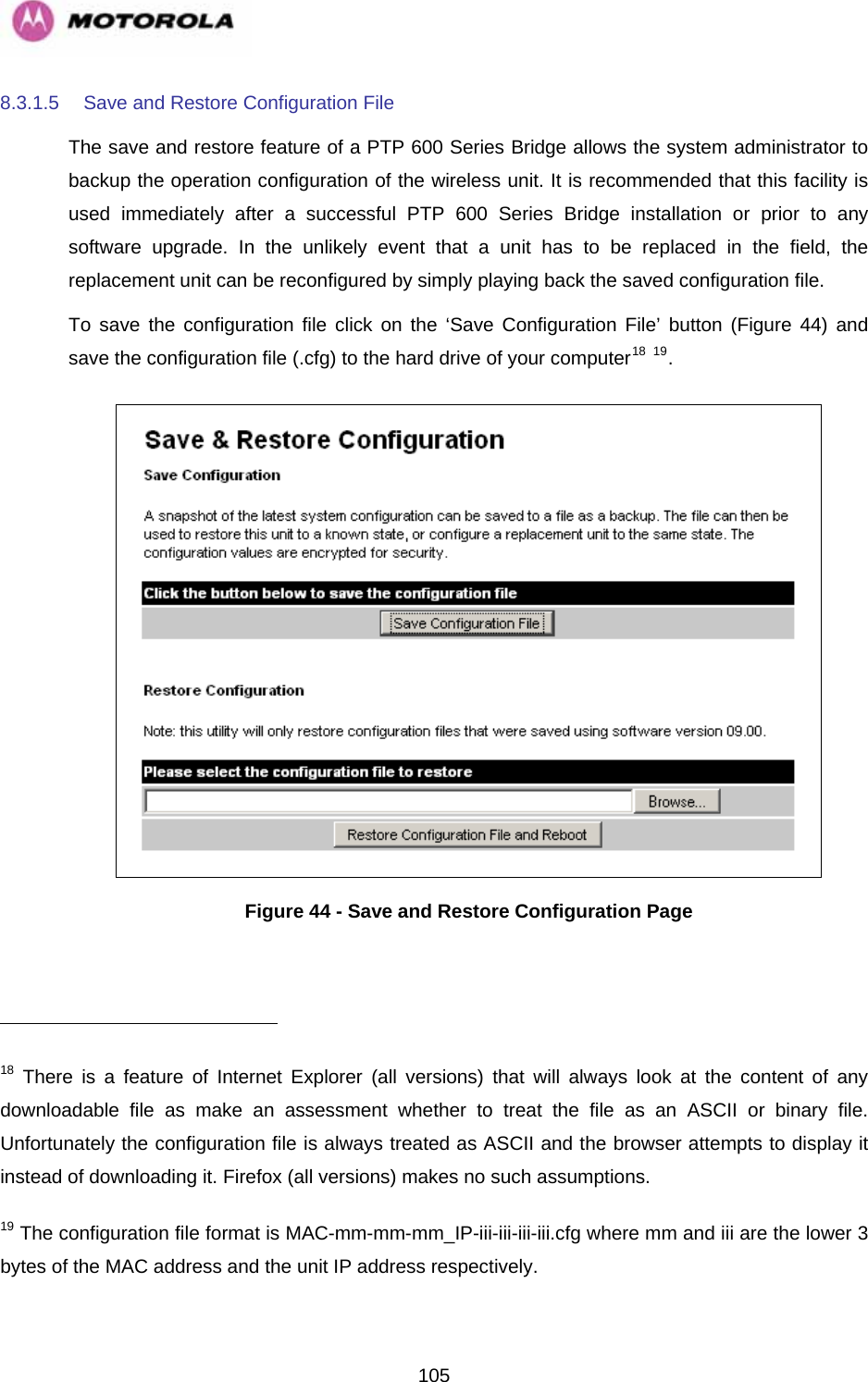   1058.3.1.5  Save and Restore Configuration File The save and restore feature of a PTP 600 Series Bridge allows the system administrator to backup the operation configuration of the wireless unit. It is recommended that this facility is used immediately after a successful PTP 600 Series Bridge installation or prior to any software upgrade. In the unlikely event that a unit has to be replaced in the field, the replacement unit can be reconfigured by simply playing back the saved configuration file. To save the configuration file click on the ‘Save Configuration File’ button (Figure 44) and save the configuration file (.cfg) to the hard drive of your computer18 19.   Figure 44 - Save and Restore Configuration Page                                                       18 There is a feature of Internet Explorer (all versions) that will always look at the content of any downloadable file as make an assessment whether to treat the file as an ASCII or binary file. Unfortunately the configuration file is always treated as ASCII and the browser attempts to display it instead of downloading it. Firefox (all versions) makes no such assumptions. 19 The configuration file format is MAC-mm-mm-mm_IP-iii-iii-iii-iii.cfg where mm and iii are the lower 3 bytes of the MAC address and the unit IP address respectively. 