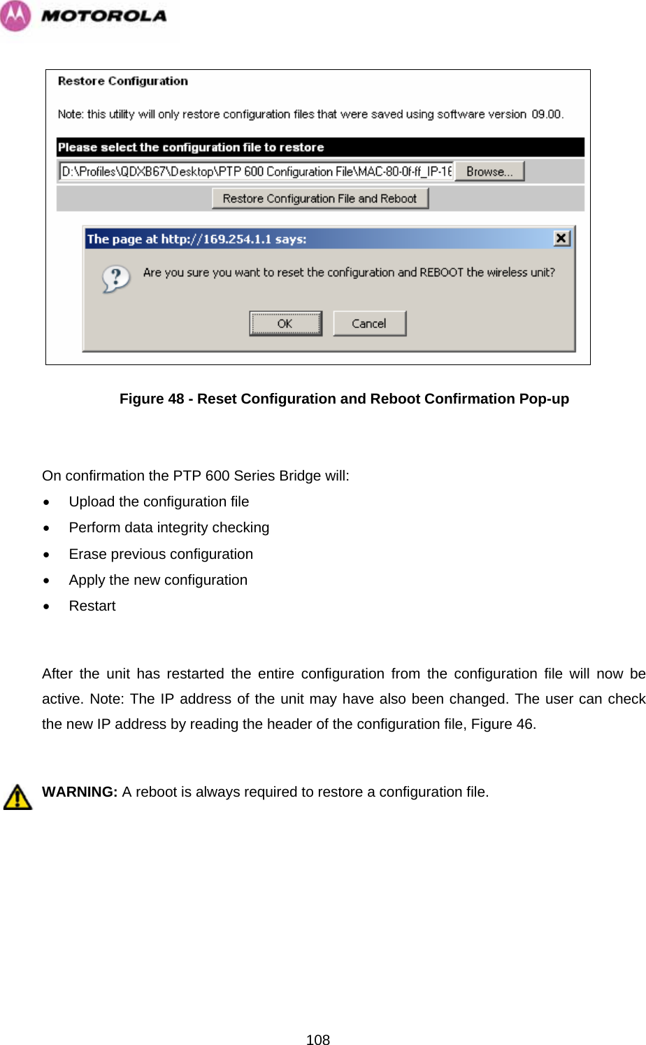   108 Figure 48 - Reset Configuration and Reboot Confirmation Pop-up  On confirmation the PTP 600 Series Bridge will: •  Upload the configuration file •  Perform data integrity checking  •  Erase previous configuration •  Apply the new configuration • Restart  After the unit has restarted the entire configuration from the configuration file will now be active. Note: The IP address of the unit may have also been changed. The user can check the new IP address by reading the header of the configuration file, Figure 46.  WARNING: A reboot is always required to restore a configuration file.   