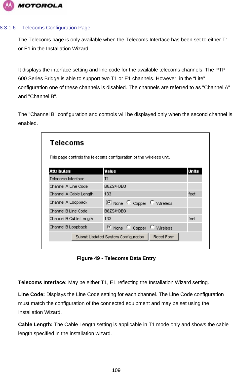   1098.3.1.6  Telecoms Configuration Page The Telecoms page is only available when the Telecoms Interface has been set to either T1 or E1 in the Installation Wizard.   It displays the interface setting and line code for the available telecoms channels. The PTP 600 Series Bridge is able to support two T1 or E1 channels. However, in the “Lite” configuration one of these channels is disabled. The channels are referred to as &quot;Channel A&quot; and &quot;Channel B&quot;.   The &quot;Channel B&quot; configuration and controls will be displayed only when the second channel is enabled.   Figure 49 - Telecoms Data Entry  Telecoms Interface: May be either T1, E1 reflecting the Installation Wizard setting. Line Code: Displays the Line Code setting for each channel. The Line Code configuration must match the configuration of the connected equipment and may be set using the Installation Wizard.  Cable Length: The Cable Length setting is applicable in T1 mode only and shows the cable length specified in the installation wizard.  