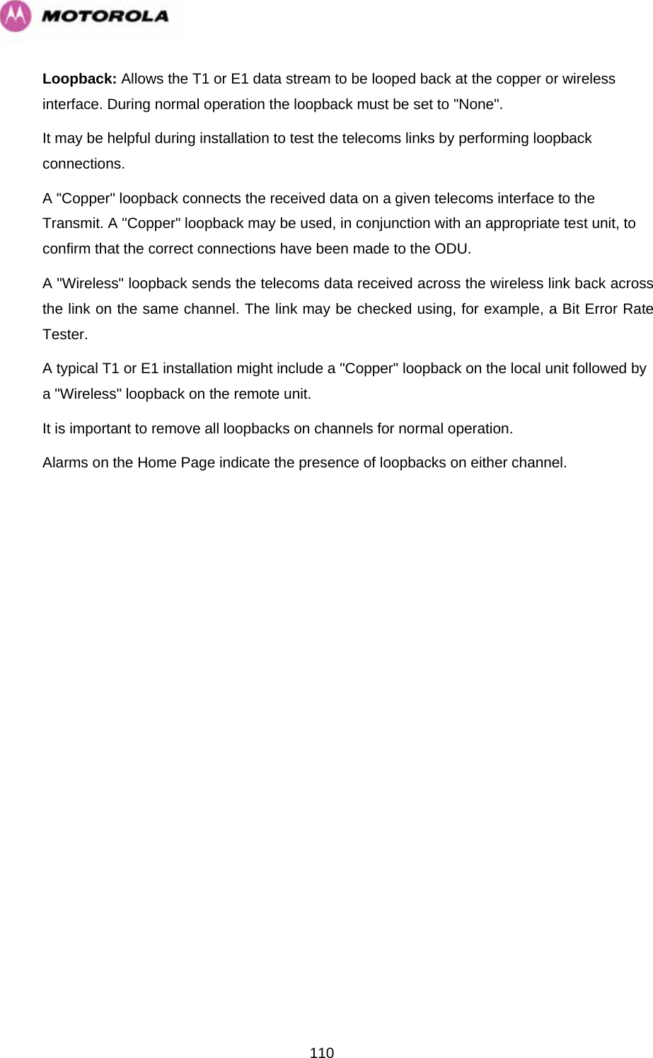   110Loopback: Allows the T1 or E1 data stream to be looped back at the copper or wireless interface. During normal operation the loopback must be set to &quot;None&quot;.  It may be helpful during installation to test the telecoms links by performing loopback connections.  A &quot;Copper&quot; loopback connects the received data on a given telecoms interface to the Transmit. A &quot;Copper&quot; loopback may be used, in conjunction with an appropriate test unit, to confirm that the correct connections have been made to the ODU.  A &quot;Wireless&quot; loopback sends the telecoms data received across the wireless link back across the link on the same channel. The link may be checked using, for example, a Bit Error Rate Tester. A typical T1 or E1 installation might include a &quot;Copper&quot; loopback on the local unit followed by a &quot;Wireless&quot; loopback on the remote unit.  It is important to remove all loopbacks on channels for normal operation.  Alarms on the Home Page indicate the presence of loopbacks on either channel. 