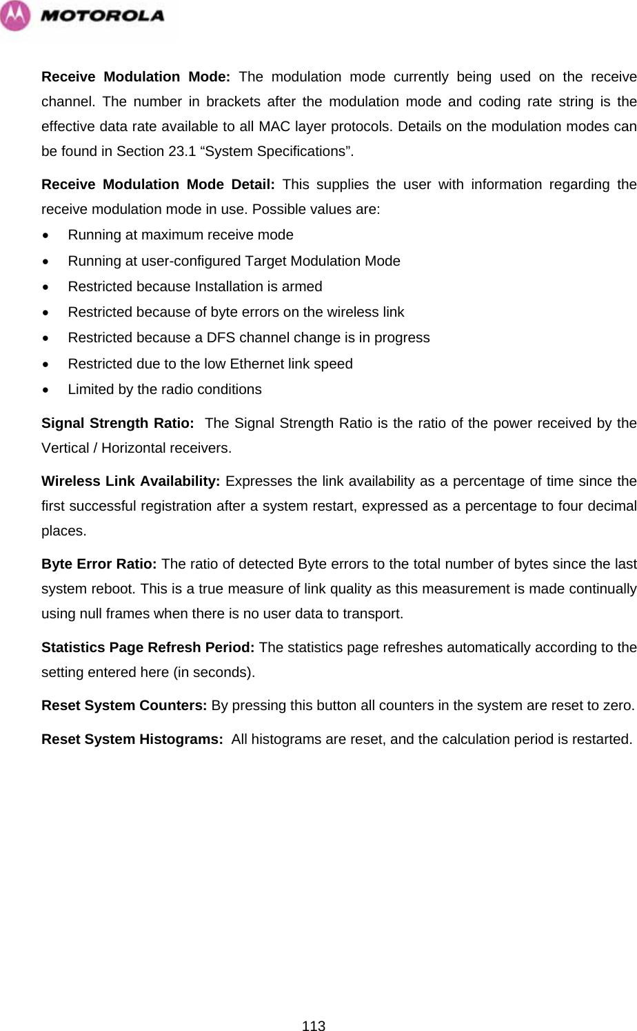   113Receive Modulation Mode: The modulation mode currently being used on the receive channel. The number in brackets after the modulation mode and coding rate string is the effective data rate available to all MAC layer protocols. Details on the modulation modes can be found in Section 23.1 “System Specifications”.  Receive Modulation Mode Detail: This supplies the user with information regarding the receive modulation mode in use. Possible values are: •  Running at maximum receive mode •  Running at user-configured Target Modulation Mode •  Restricted because Installation is armed •  Restricted because of byte errors on the wireless link •  Restricted because a DFS channel change is in progress •  Restricted due to the low Ethernet link speed •  Limited by the radio conditions Signal Strength Ratio:  The Signal Strength Ratio is the ratio of the power received by the Vertical / Horizontal receivers. Wireless Link Availability: Expresses the link availability as a percentage of time since the first successful registration after a system restart, expressed as a percentage to four decimal places. Byte Error Ratio: The ratio of detected Byte errors to the total number of bytes since the last system reboot. This is a true measure of link quality as this measurement is made continually using null frames when there is no user data to transport. Statistics Page Refresh Period: The statistics page refreshes automatically according to the setting entered here (in seconds). Reset System Counters: By pressing this button all counters in the system are reset to zero.  Reset System Histograms:  All histograms are reset, and the calculation period is restarted. 
