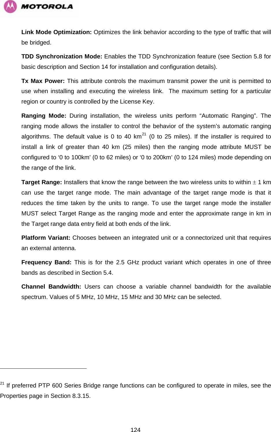   124                                                     Link Mode Optimization: Optimizes the link behavior according to the type of traffic that will be bridged. TDD Synchronization Mode: Enables the TDD Synchronization feature (see Section 5.8 for basic description and Section 14 for installation and configuration details). Tx Max Power: This attribute controls the maximum transmit power the unit is permitted to use when installing and executing the wireless link.  The maximum setting for a particular region or country is controlled by the License Key. Ranging Mode: During installation, the wireless units perform “Automatic Ranging”. The ranging mode allows the installer to control the behavior of the system’s automatic ranging algorithms. The default value is 0 to 40 km21 (0 to 25 miles). If the installer is required to install a link of greater than 40 km (25 miles) then the ranging mode attribute MUST be configured to ‘0 to 100km’ (0 to 62 miles) or ‘0 to 200km’ (0 to 124 miles) mode depending on the range of the link.  Target Range: Installers that know the range between the two wireless units to within ± 1 km can use the target range mode. The main advantage of the target range mode is that it reduces the time taken by the units to range. To use the target range mode the installer MUST select Target Range as the ranging mode and enter the approximate range in km in the Target range data entry field at both ends of the link. Platform Variant: Chooses between an integrated unit or a connectorized unit that requires an external antenna.  Frequency Band: This is for the 2.5 GHz product variant which operates in one of three bands as described in Section 5.4.  Channel Bandwidth: Users can choose a variable channel bandwidth for the available spectrum. Values of 5 MHz, 10 MHz, 15 MHz and 30 MHz can be selected.   21 If preferred PTP 600 Series Bridge range functions can be configured to operate in miles, see the  page in Section 8.3.15. Properties