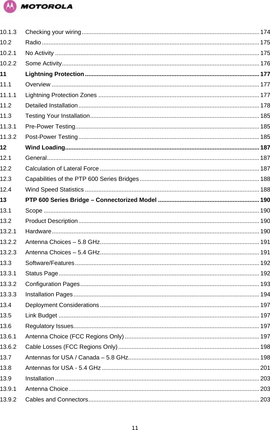   1110.1.3 Checking your wiring........................................................................................................... 174 10.2 Radio...................................................................................................................................175 10.2.1 No Activity ...........................................................................................................................175 10.2.2 Some Activity....................................................................................................................... 176 11 Lightning Protection......................................................................................................... 177 11.1 Overview .............................................................................................................................177 11.1.1 Lightning Protection Zones .................................................................................................177 11.2 Detailed Installation............................................................................................................. 178 11.3 Testing Your Installation...................................................................................................... 185 11.3.1 Pre-Power Testing...............................................................................................................185 11.3.2 Post-Power Testing............................................................................................................. 185 12 Wind Loading.....................................................................................................................187 12.1 General................................................................................................................................187 12.2 Calculation of Lateral Force ................................................................................................187 12.3 Capabilities of the PTP 600 Series Bridges ........................................................................188 12.4 Wind Speed Statistics ......................................................................................................... 188 13 PTP 600 Series Bridge – Connectorized Model .............................................................190 13.1 Scope ..................................................................................................................................190 13.2 Product Description............................................................................................................. 190 13.2.1 Hardware............................................................................................................................. 190 13.2.2 Antenna Choices – 5.8 GHz................................................................................................191 13.2.3 Antenna Choices – 5.4 GHz................................................................................................191 13.3 Software/Features............................................................................................................... 192 13.3.1 Status Page......................................................................................................................... 192 13.3.2 Configuration Pages............................................................................................................ 193 13.3.3 Installation Pages................................................................................................................ 194 13.4 Deployment Considerations................................................................................................197 13.5 Link Budget .........................................................................................................................197 13.6 Regulatory Issues................................................................................................................ 197 13.6.1 Antenna Choice (FCC Regions Only) ................................................................................. 197 13.6.2 Cable Losses (FCC Regions Only).....................................................................................198 13.7 Antennas for USA / Canada – 5.8 GHz...............................................................................198 13.8 Antennas for USA - 5.4 GHz...............................................................................................201 13.9 Installation ...........................................................................................................................203 13.9.1 Antenna Choice................................................................................................................... 203 13.9.2 Cables and Connectors....................................................................................................... 203 