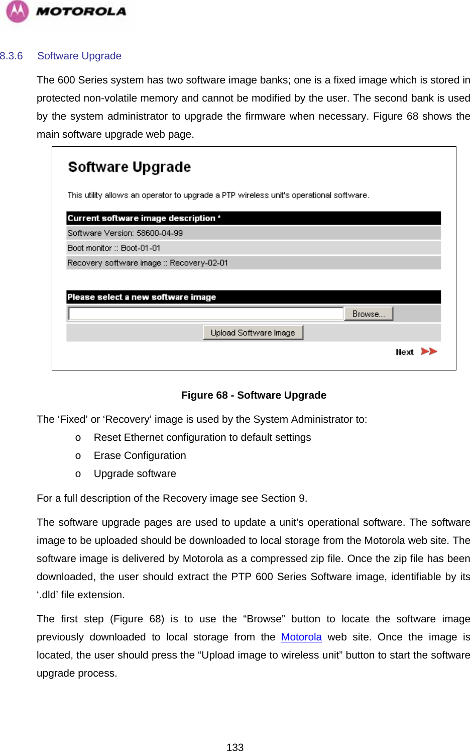   1338.3.6 Software Upgrade The 600 Series system has two software image banks; one is a fixed image which is stored in protected non-volatile memory and cannot be modified by the user. The second bank is used by the system administrator to upgrade the firmware when necessary. Figure 68 shows the main software upgrade web page.  Figure 68 - Software Upgrade The ‘Fixed’ or ‘Recovery’ image is used by the System Administrator to: o  Reset Ethernet configuration to default settings o Erase Configuration o Upgrade software For a full description of the Recovery image see Section 9. The software upgrade pages are used to update a unit’s operational software. The software image to be uploaded should be downloaded to local storage from the Motorola web site. The software image is delivered by Motorola as a compressed zip file. Once the zip file has been downloaded, the user should extract the PTP 600 Series Software image, identifiable by its ‘.dld’ file extension. The first step (Figure 68) is to use the “Browse” button to locate the software image previously downloaded to local storage from the Motorola web site. Once the image is located, the user should press the “Upload image to wireless unit” button to start the software upgrade process.   
