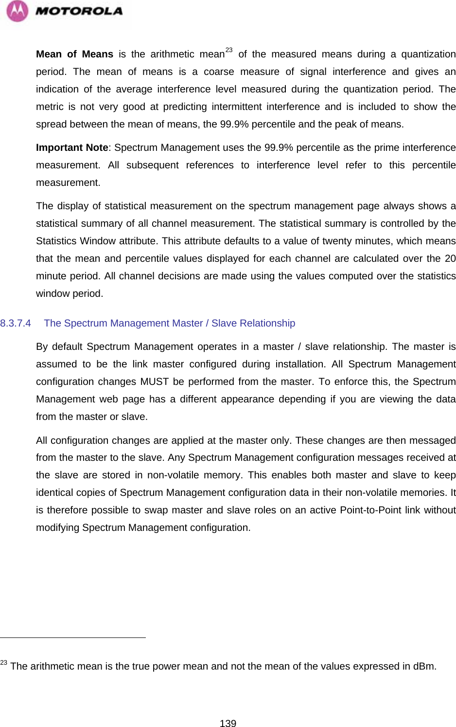   139                                                     Mean of Means is the arithmetic mean23 of the measured means during a quantization period. The mean of means is a coarse measure of signal interference and gives an indication of the average interference level measured during the quantization period. The metric is not very good at predicting intermittent interference and is included to show the spread between the mean of means, the 99.9% percentile and the peak of means. Important Note: Spectrum Management uses the 99.9% percentile as the prime interference measurement. All subsequent references to interference level refer to this percentile measurement. The display of statistical measurement on the spectrum management page always shows a statistical summary of all channel measurement. The statistical summary is controlled by the Statistics Window attribute. This attribute defaults to a value of twenty minutes, which means that the mean and percentile values displayed for each channel are calculated over the 20 minute period. All channel decisions are made using the values computed over the statistics window period. 8.3.7.4  The Spectrum Management Master / Slave Relationship By default Spectrum Management operates in a master / slave relationship. The master is assumed to be the link master configured during installation. All Spectrum Management configuration changes MUST be performed from the master. To enforce this, the Spectrum Management web page has a different appearance depending if you are viewing the data from the master or slave. All configuration changes are applied at the master only. These changes are then messaged from the master to the slave. Any Spectrum Management configuration messages received at the slave are stored in non-volatile memory. This enables both master and slave to keep identical copies of Spectrum Management configuration data in their non-volatile memories. It is therefore possible to swap master and slave roles on an active Point-to-Point link without modifying Spectrum Management configuration.   23 The arithmetic mean is the true power mean and not the mean of the values expressed in dBm. 