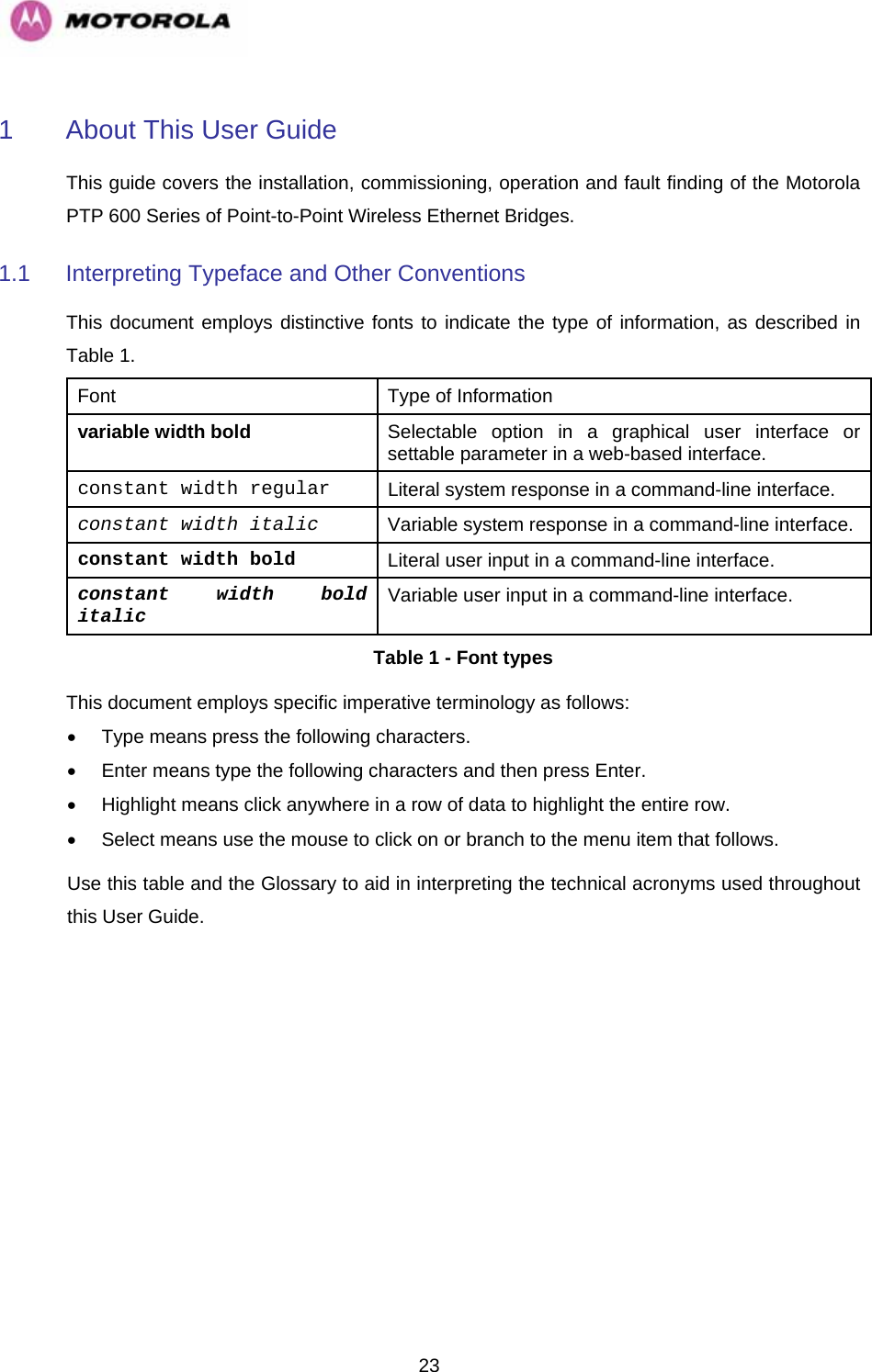   231  About This User Guide This guide covers the installation, commissioning, operation and fault finding of the Motorola PTP 600 Series of Point-to-Point Wireless Ethernet Bridges. 1.1  Interpreting Typeface and Other Conventions This document employs distinctive fonts to indicate the type of information, as described in Table 1. Font  Type of Information variable width bold Selectable option in a graphical user interface or settable parameter in a web-based interface. constant width regular Literal system response in a command-line interface. constant width italic Variable system response in a command-line interface. constant width bold Literal user input in a command-line interface. constant width bold italic Variable user input in a command-line interface. Table 1 - Font types This document employs specific imperative terminology as follows: •  Type means press the following characters. •  Enter means type the following characters and then press Enter. •  Highlight means click anywhere in a row of data to highlight the entire row. •  Select means use the mouse to click on or branch to the menu item that follows. Use this table and the Glossary to aid in interpreting the technical acronyms used throughout this User Guide. 