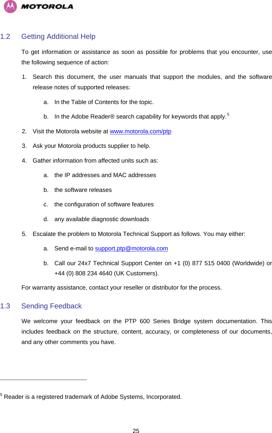   251.2  Getting Additional Help To get information or assistance as soon as possible for problems that you encounter, use the following sequence of action: 1.  Search this document, the user manuals that support the modules, and the software release notes of supported releases: a.  In the Table of Contents for the topic. b.  In the Adobe Reader® search capability for keywords that apply.5  2.  Visit the Motorola website at www.motorola.com/ptp 3.  Ask your Motorola products supplier to help. 4.  Gather information from affected units such as: a.  the IP addresses and MAC addresses b.  the software releases c.  the configuration of software features  d.  any available diagnostic downloads 5.  Escalate the problem to Motorola Technical Support as follows. You may either: a.  Send e-mail to support.ptp@motorola.com b.  Call our 24x7 Technical Support Center on +1 (0) 877 515 0400 (Worldwide) or +44 (0) 808 234 4640 (UK Customers). For warranty assistance, contact your reseller or distributor for the process. 1.3 Sending Feedback We welcome your feedback on the PTP 600 Series Bridge system documentation. This includes feedback on the structure, content, accuracy, or completeness of our documents, and any other comments you have.                                                       5 Reader is a registered trademark of Adobe Systems, Incorporated. 