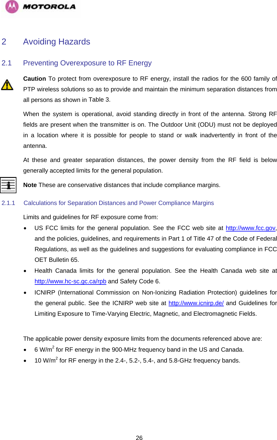   262 Avoiding Hazards 2.1 Preventing Overexposure to RF Energy Caution To protect from overexposure to RF energy, install the radios for the 600 family of PTP wireless solutions so as to provide and maintain the minimum separation distances from all persons as shown in Table 3. When the system is operational, avoid standing directly in front of the antenna. Strong RF fields are present when the transmitter is on. The Outdoor Unit (ODU) must not be deployed in a location where it is possible for people to stand or walk inadvertently in front of the antenna. At these and greater separation distances, the power density from the RF field is below generally accepted limits for the general population. Note These are conservative distances that include compliance margins.  2.1.1  Calculations for Separation Distances and Power Compliance Margins Limits and guidelines for RF exposure come from: •  US FCC limits for the general population. See the FCC web site at http://www.fcc.gov, and the policies, guidelines, and requirements in Part 1 of Title 47 of the Code of Federal Regulations, as well as the guidelines and suggestions for evaluating compliance in FCC OET Bulletin 65.  •  Health Canada limits for the general population. See the Health Canada web site at http://www.hc-sc.gc.ca/rpb and Safety Code 6. •  ICNIRP (International Commission on Non-Ionizing Radiation Protection) guidelines for the general public. See the ICNIRP web site at http://www.icnirp.de/ and Guidelines for Limiting Exposure to Time-Varying Electric, Magnetic, and Electromagnetic Fields.  The applicable power density exposure limits from the documents referenced above are:  • 6 W/m2 for RF energy in the 900-MHz frequency band in the US and Canada. • 10 W/m2 for RF energy in the 2.4-, 5.2-, 5.4-, and 5.8-GHz frequency bands.  