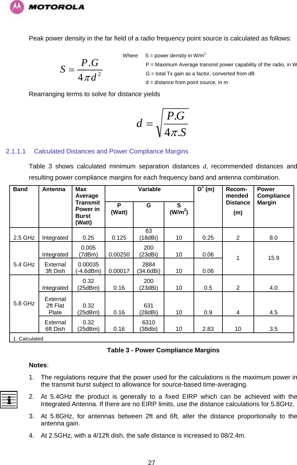   27Peak power density in the far field of a radio frequency point source is calculated as follows:  Where     S = power density in W/m2                 P = Maximum Average transmit power capability of the radio, in W                  G = total Tx gain as a factor, converted from dB                  d = distance from point source, in m  24.dGPSπ= Rearranging terms to solve for distance yields SGPd.4.π= 2.1.1.1  Calculated Distances and Power Compliance Margins Table 3 shows calculated minimum separation distances d, recommended distances and resulting power compliance margins for each frequency band and antenna combination. Variable Band Antenna Max Average Transmit Power in Burst (Watt) P (Watt)  G S (W/m2) D1 (m)  Recom- mended Distance (m) Power Compliance Margin 2.5 GHz  Integrated  0.25  0.125  63 (18dBi)  10 0.25  2  8.0 Integrated  0.005 (7dBm)  0.00250  200 (23dBi)  10 0.06   5.4 GHz  External 3ft Dish  0.00035 (-4.6dBm)  0.00017  2884 (34.6dBi) 10 0.06 1 15.9 Integrated  0.32 (25dBm) 0.16  200 (23dBi) 10  0.5  2  4.0 External 2ft Flat Plate  0.32 (25dBm) 0.16  631 (28dBi) 10  0.9  4  4.5 5.8 GHz External 6ft Dish  0.32 (25dBm) 0.16  6310 (38dbi) 10  2.83  10  3.5 1. Calculated Table 3 - Power Compliance Margins Notes: 1.  The regulations require that the power used for the calculations is the maximum power in the transmit burst subject to allowance for source-based time-averaging.  2.  At 5.4GHz the product is generally to a fixed EIRP which can be achieved with the Integrated Antenna. If there are no EIRP limits, use the distance calculations for 5.8GHz. 3.  At 5.8GHz, for antennas between 2ft and 6ft, alter the distance proportionally to the antenna gain. 4.  At 2.5GHz, with a 4/12ft dish, the safe distance is increased to 08/2.4m. 