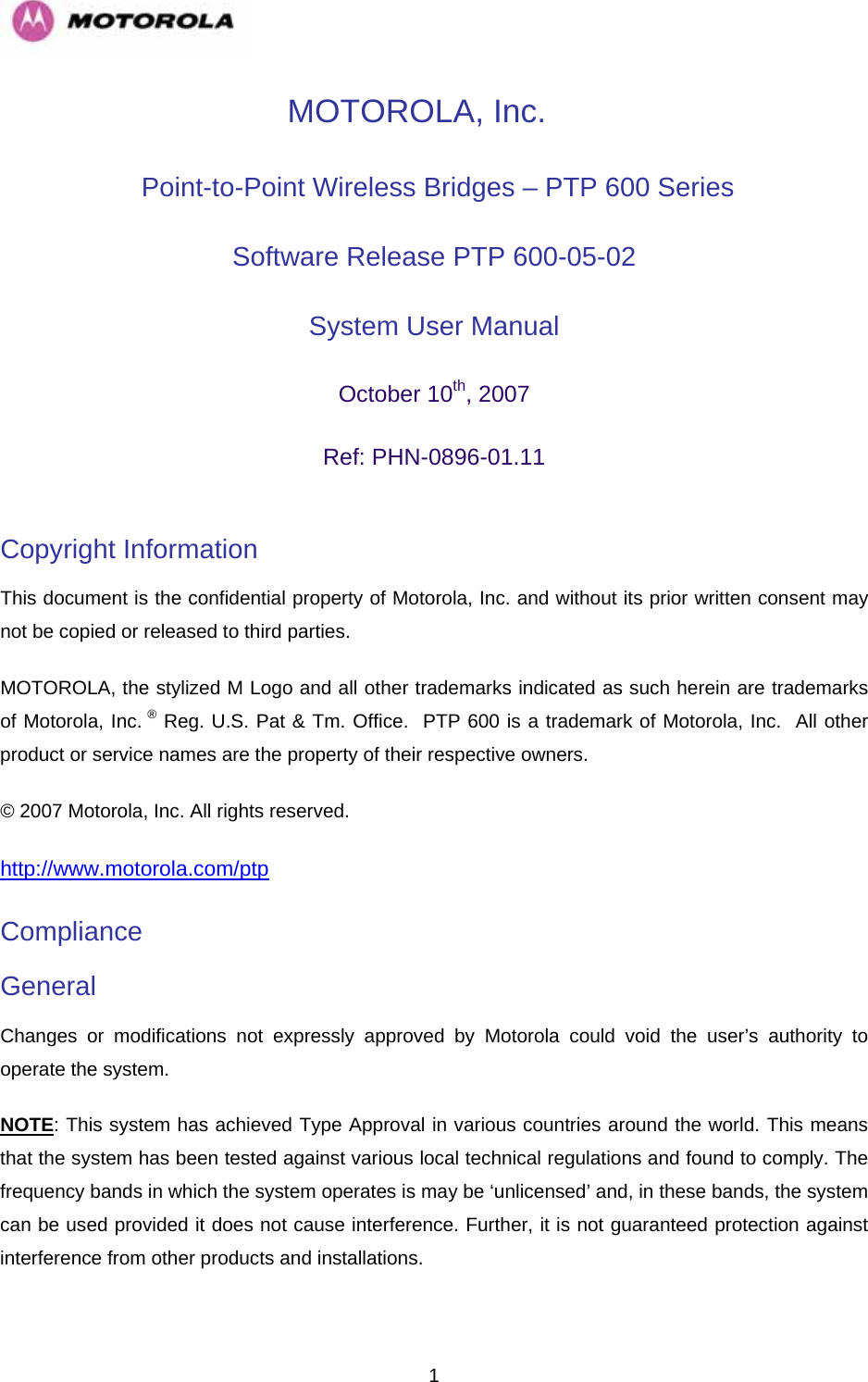   1MOTOROLA, Inc.  Point-to-Point Wireless Bridges – PTP 600 Series Software Release PTP 600-05-02  System User Manual  October 10th, 2007 Ref: PHN-0896-01.11  Copyright Information  This document is the confidential property of Motorola, Inc. and without its prior written consent may not be copied or released to third parties.  MOTOROLA, the stylized M Logo and all other trademarks indicated as such herein are trademarks of Motorola, Inc. ® Reg. U.S. Pat &amp; Tm. Office.  PTP 600 is a trademark of Motorola, Inc.  All other product or service names are the property of their respective owners. © 2007 Motorola, Inc. All rights reserved. http://www.motorola.com/ptpCompliance  General Changes or modifications not expressly approved by Motorola could void the user’s authority to operate the system.  NOTE: This system has achieved Type Approval in various countries around the world. This means that the system has been tested against various local technical regulations and found to comply. The frequency bands in which the system operates is may be ‘unlicensed’ and, in these bands, the system can be used provided it does not cause interference. Further, it is not guaranteed protection against interference from other products and installations. 