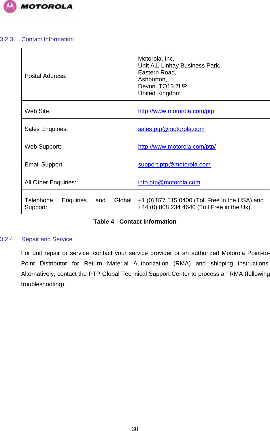   303.2.3  Contact Information  Postal Address: Motorola, Inc. Unit A1, Linhay Business Park, Eastern Road, Ashburton, Devon. TQ13 7UP United Kingdom Web Site:  http://www.motorola.com/ptpSales Enquiries:  sales.ptp@motorola.com  Web Support:  http://www.motorola.com/ptp/Email Support:  support.ptp@motorola.com  All Other Enquiries:  info.ptp@motorola.com  Telephone Enquiries and Global Support:  +1 (0) 877 515 0400 (Toll Free in the USA) and +44 (0) 808 234 4640 (Toll Free in the Uk). Table 4 - Contact Information 3.2.4  Repair and Service  For unit repair or service, contact your service provider or an authorized Motorola Point-to-Point Distributor for Return Material Authorization (RMA) and shipping instructions. Alternatively, contact the PTP Global Technical Support Center to process an RMA (following troubleshooting). 