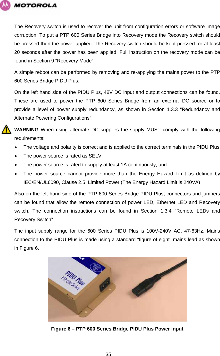   35The Recovery switch is used to recover the unit from configuration errors or software image corruption. To put a PTP 600 Series Bridge into Recovery mode the Recovery switch should be pressed then the power applied. The Recovery switch should be kept pressed for at least 20 seconds after the power has been applied. Full instruction on the recovery mode can be found in Section 9 “Recovery Mode”. A simple reboot can be performed by removing and re-applying the mains power to the PTP 600 Series Bridge PIDU Plus. On the left hand side of the PIDU Plus, 48V DC input and output connections can be found. These are used to power the PTP 600 Series Bridge from an external DC source or to provide a level of power supply redundancy, as shown in Section 1.3.3 “Redundancy and Alternate Powering Configurations”. WARNING When using alternate DC supplies the supply MUST comply with the following requirements: •  The voltage and polarity is correct and is applied to the correct terminals in the PIDU Plus •  The power source is rated as SELV •  The power source is rated to supply at least 1A continuously, and •  The power source cannot provide more than the Energy Hazard Limit as defined by IEC/EN/UL6090, Clause 2.5, Limited Power (The Energy Hazard Limit is 240VA) Also on the left hand side of the PTP 600 Series Bridge PIDU Plus, connectors and jumpers can be found that allow the remote connection of power LED, Ethernet LED and Recovery switch. The connection instructions can be found in Section 1.3.4 “Remote LEDs and Recovery Switch” The input supply range for the 600 Series PIDU Plus is 100V-240V AC, 47-63Hz. Mains connection to the PIDU Plus is made using a standard “figure of eight” mains lead as shown in Figure 6.  Figure 6 – PTP 600 Series Bridge PIDU Plus Power Input 