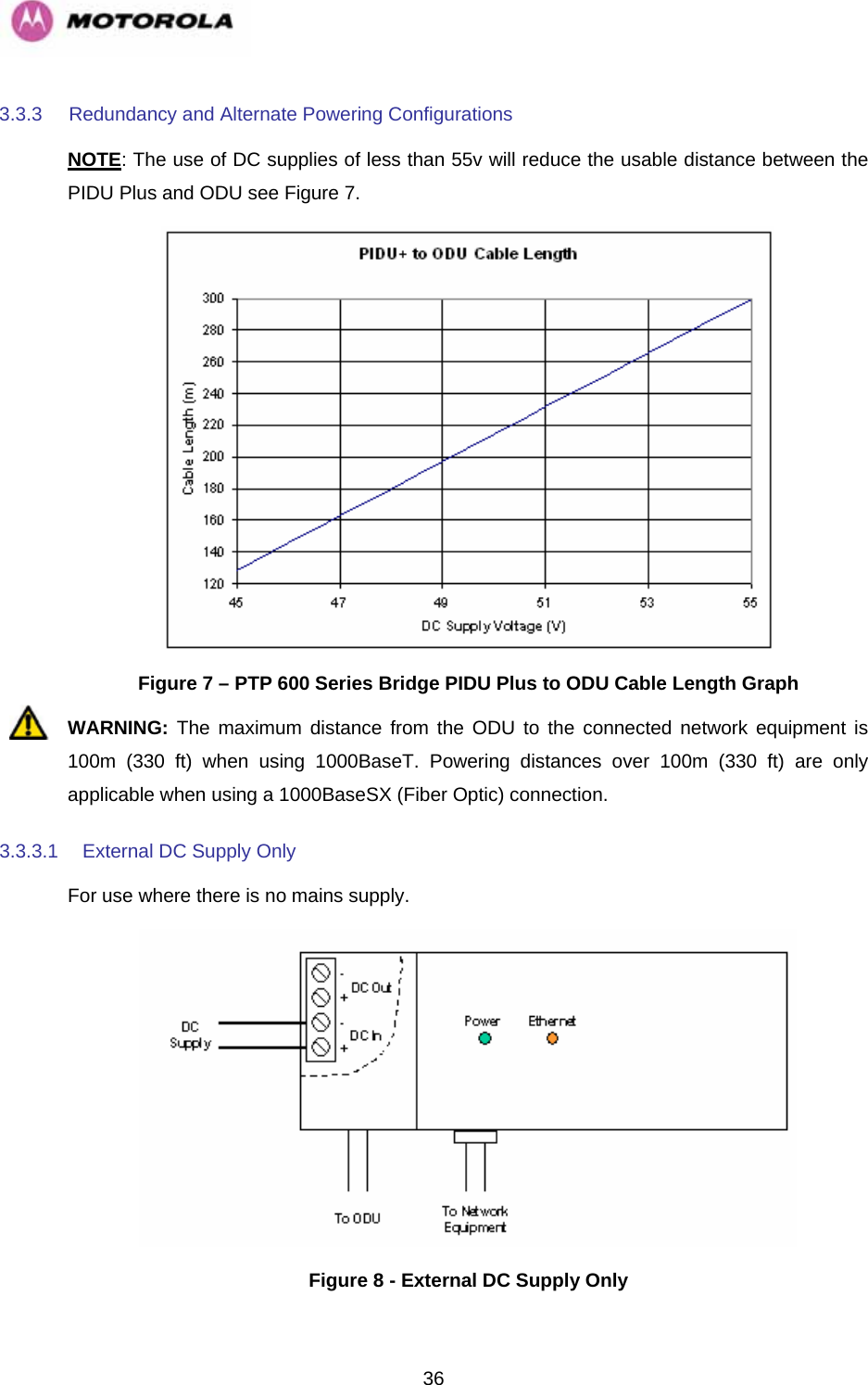   363.3.3  Redundancy and Alternate Powering Configurations NOTE: The use of DC supplies of less than 55v will reduce the usable distance between the PIDU Plus and ODU see Figure 7.  Figure 7 – PTP 600 Series Bridge PIDU Plus to ODU Cable Length Graph WARNING: The maximum distance from the ODU to the connected network equipment is 100m (330 ft) when using 1000BaseT. Powering distances over 100m (330 ft) are only applicable when using a 1000BaseSX (Fiber Optic) connection. 3.3.3.1  External DC Supply Only For use where there is no mains supply.  Figure 8 - External DC Supply Only 