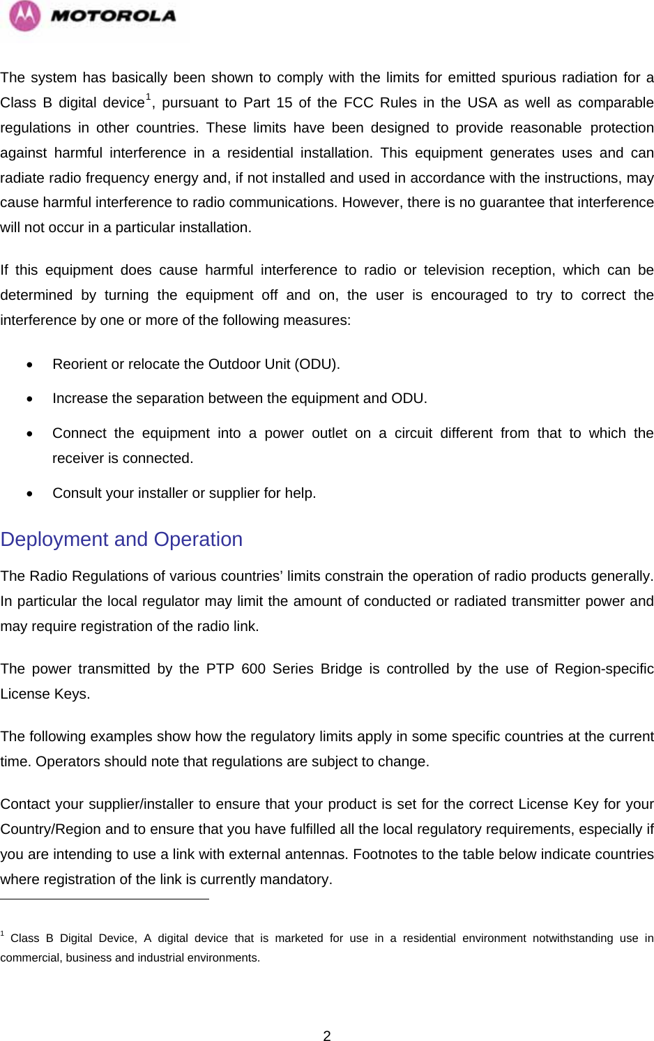   2The system has basically been shown to comply with the limits for emitted spurious radiation for a Class B digital device1, pursuant to Part 15 of the FCC Rules in the USA as well as comparable regulations in other countries. These limits have been designed to provide reasonable protection against harmful interference in a residential installation. This equipment generates uses and can radiate radio frequency energy and, if not installed and used in accordance with the instructions, may cause harmful interference to radio communications. However, there is no guarantee that interference will not occur in a particular installation. If this equipment does cause harmful interference to radio or television reception, which can be determined by turning the equipment off and on, the user is encouraged to try to correct the interference by one or more of the following measures:  •  Reorient or relocate the Outdoor Unit (ODU).  •  Increase the separation between the equipment and ODU.  •  Connect the equipment into a power outlet on a circuit different from that to which the receiver is connected.  •  Consult your installer or supplier for help. Deployment and Operation The Radio Regulations of various countries’ limits constrain the operation of radio products generally. In particular the local regulator may limit the amount of conducted or radiated transmitter power and may require registration of the radio link. The power transmitted by the PTP 600 Series Bridge is controlled by the use of Region-specific License Keys. The following examples show how the regulatory limits apply in some specific countries at the current time. Operators should note that regulations are subject to change. Contact your supplier/installer to ensure that your product is set for the correct License Key for your Country/Region and to ensure that you have fulfilled all the local regulatory requirements, especially if you are intending to use a link with external antennas. Footnotes to the table below indicate countries where registration of the link is currently mandatory.                                                       1 Class B Digital Device, A digital device that is marketed for use in a residential environment notwithstanding use in commercial, business and industrial environments. 
