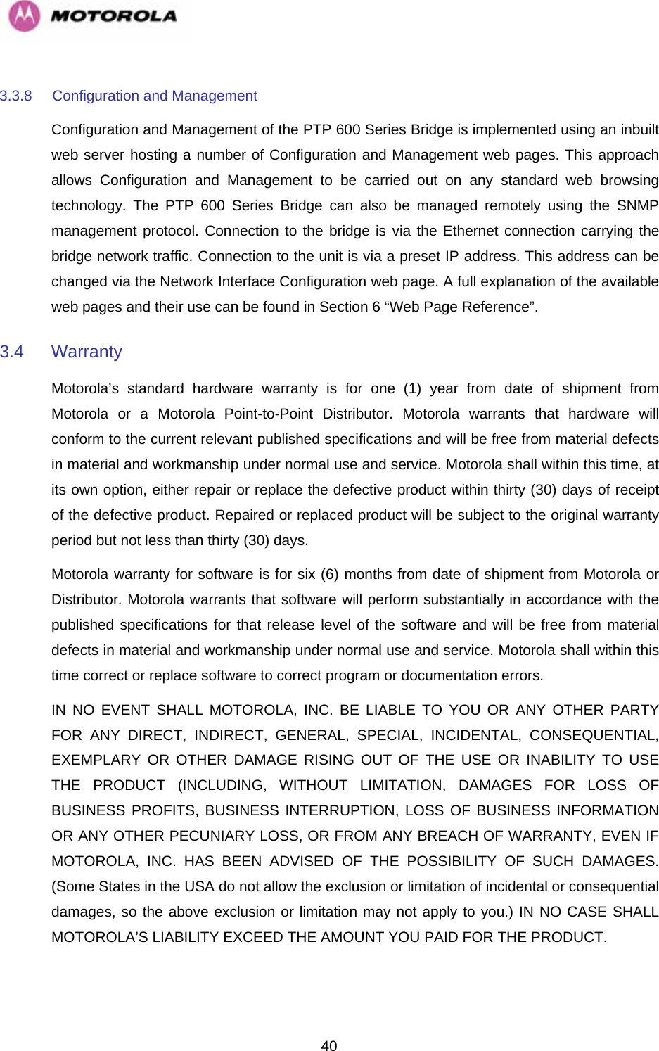   403.3.8  Configuration and Management  Configuration and Management of the PTP 600 Series Bridge is implemented using an inbuilt web server hosting a number of Configuration and Management web pages. This approach allows Configuration and Management to be carried out on any standard web browsing technology. The PTP 600 Series Bridge can also be managed remotely using the SNMP management protocol. Connection to the bridge is via the Ethernet connection carrying the bridge network traffic. Connection to the unit is via a preset IP address. This address can be changed via the Network Interface Configuration web page. A full explanation of the available web pages and their use can be found in Section 6 “Web Page Reference”. 3.4 Warranty  Motorola’s standard hardware warranty is for one (1) year from date of shipment from Motorola or a Motorola Point-to-Point Distributor. Motorola warrants that hardware will conform to the current relevant published specifications and will be free from material defects in material and workmanship under normal use and service. Motorola shall within this time, at its own option, either repair or replace the defective product within thirty (30) days of receipt of the defective product. Repaired or replaced product will be subject to the original warranty period but not less than thirty (30) days. Motorola warranty for software is for six (6) months from date of shipment from Motorola or Distributor. Motorola warrants that software will perform substantially in accordance with the published specifications for that release level of the software and will be free from material defects in material and workmanship under normal use and service. Motorola shall within this time correct or replace software to correct program or documentation errors. IN NO EVENT SHALL MOTOROLA, INC. BE LIABLE TO YOU OR ANY OTHER PARTY FOR ANY DIRECT, INDIRECT, GENERAL, SPECIAL, INCIDENTAL, CONSEQUENTIAL, EXEMPLARY OR OTHER DAMAGE RISING OUT OF THE USE OR INABILITY TO USE THE PRODUCT (INCLUDING, WITHOUT LIMITATION, DAMAGES FOR LOSS OF BUSINESS PROFITS, BUSINESS INTERRUPTION, LOSS OF BUSINESS INFORMATION OR ANY OTHER PECUNIARY LOSS, OR FROM ANY BREACH OF WARRANTY, EVEN IF MOTOROLA, INC. HAS BEEN ADVISED OF THE POSSIBILITY OF SUCH DAMAGES. (Some States in the USA do not allow the exclusion or limitation of incidental or consequential damages, so the above exclusion or limitation may not apply to you.) IN NO CASE SHALL MOTOROLA’S LIABILITY EXCEED THE AMOUNT YOU PAID FOR THE PRODUCT.  