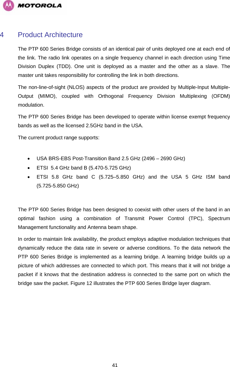   414 Product Architecture The PTP 600 Series Bridge consists of an identical pair of units deployed one at each end of the link. The radio link operates on a single frequency channel in each direction using Time Division Duplex (TDD). One unit is deployed as a master and the other as a slave. The master unit takes responsibility for controlling the link in both directions.  The non-line-of-sight (NLOS) aspects of the product are provided by Multiple-Input Multiple-Output (MIMO), coupled with Orthogonal Frequency Division Multiplexing (OFDM) modulation. The PTP 600 Series Bridge has been developed to operate within license exempt frequency bands as well as the licensed 2.5GHz band in the USA. The current product range supports:  •  USA BRS-EBS Post-Transition Band 2.5 GHz (2496 – 2690 GHz) •  ETSI  5.4 GHz band B (5.470-5.725 GHz) •  ETSI 5.8 GHz band C (5.725–5.850 GHz) and the USA 5 GHz ISM band (5.725-5.850 GHz)   The PTP 600 Series Bridge has been designed to coexist with other users of the band in an optimal fashion using a combination of Transmit Power Control (TPC), Spectrum Management functionality and Antenna beam shape.   In order to maintain link availability, the product employs adaptive modulation techniques that dynamically reduce the data rate in severe or adverse conditions. To the data network the PTP 600 Series Bridge is implemented as a learning bridge. A learning bridge builds up a picture of which addresses are connected to which port. This means that it will not bridge a packet if it knows that the destination address is connected to the same port on which the bridge saw the packet. Figure 12 illustrates the PTP 600 Series Bridge layer diagram.  