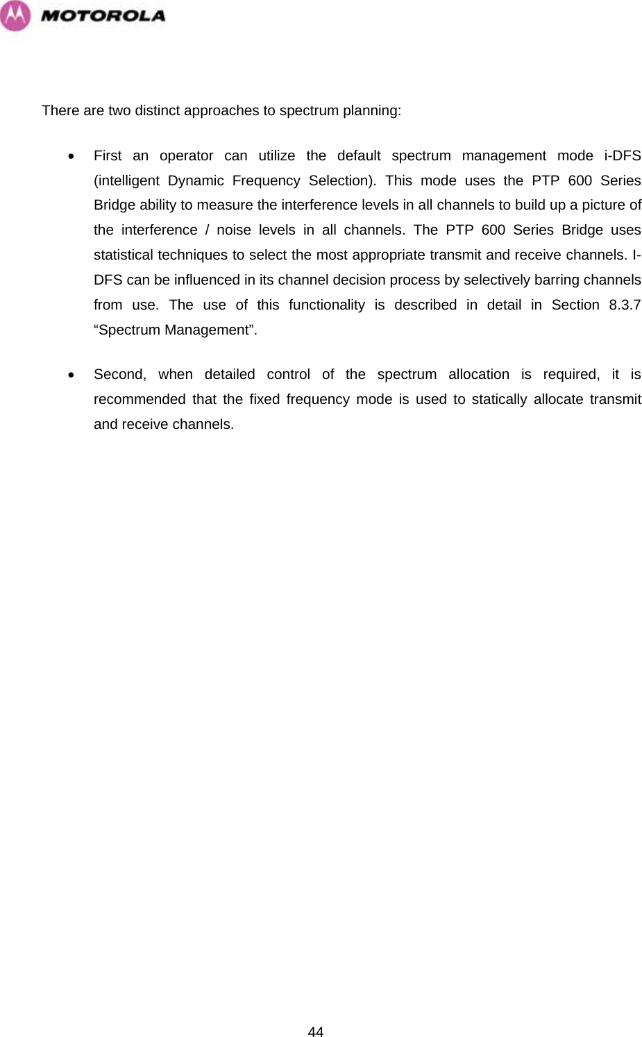   44 There are two distinct approaches to spectrum planning: •  First an operator can utilize the default spectrum management mode i-DFS (intelligent Dynamic Frequency Selection). This mode uses the PTP 600 Series Bridge ability to measure the interference levels in all channels to build up a picture of the interference / noise levels in all channels. The PTP 600 Series Bridge uses statistical techniques to select the most appropriate transmit and receive channels. I-DFS can be influenced in its channel decision process by selectively barring channels from use. The use of this functionality is described in detail in Section 8.3.7 “Spectrum Management”. •  Second, when detailed control of the spectrum allocation is required, it is recommended that the fixed frequency mode is used to statically allocate transmit and receive channels.      