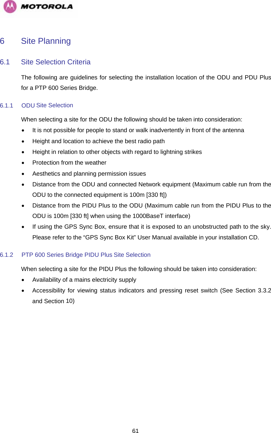   616  Site Planning  6.1  Site Selection Criteria  The following are guidelines for selecting the installation location of the ODU and PDU Plus for a PTP 600 Series Bridge.  6.1.1 ODU Site Selection  When selecting a site for the ODU the following should be taken into consideration:  •  It is not possible for people to stand or walk inadvertently in front of the antenna  •  Height and location to achieve the best radio path  •  Height in relation to other objects with regard to lightning strikes  •  Protection from the weather  •  Aesthetics and planning permission issues  •  Distance from the ODU and connected Network equipment (Maximum cable run from the ODU to the connected equipment is 100m [330 ft])  •  Distance from the PIDU Plus to the ODU (Maximum cable run from the PIDU Plus to the ODU is 100m [330 ft] when using the 1000BaseT interface)  •  If using the GPS Sync Box, ensure that it is exposed to an unobstructed path to the sky. Please refer to the “GPS Sync Box Kit” User Manual available in your installation CD. 6.1.2  PTP 600 Series Bridge PIDU Plus Site Selection  When selecting a site for the PIDU Plus the following should be taken into consideration:  •  Availability of a mains electricity supply  •  Accessibility for viewing status indicators and pressing reset switch (See Section 3.3.2 and Section 10)    
