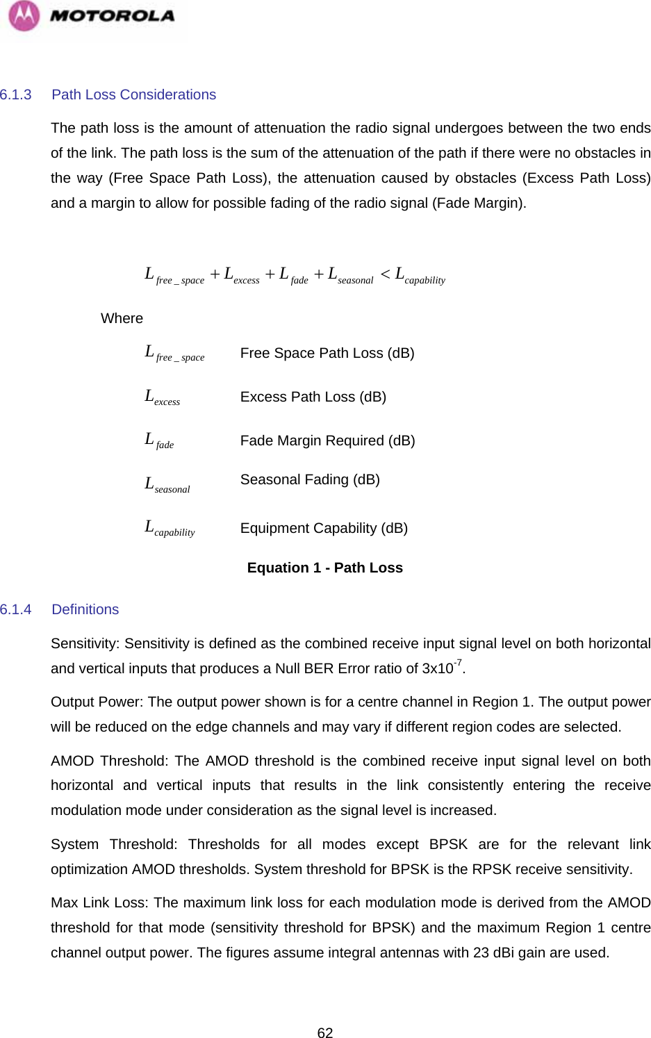   626.1.3  Path Loss Considerations  The path loss is the amount of attenuation the radio signal undergoes between the two ends of the link. The path loss is the sum of the attenuation of the path if there were no obstacles in the way (Free Space Path Loss), the attenuation caused by obstacles (Excess Path Loss) and a margin to allow for possible fading of the radio signal (Fade Margin).   capabilityseasonalfadeexcessspacefree LLLLL&lt;+++_ Where  spacefreeL_ Free Space Path Loss (dB) excessL Excess Path Loss (dB) fadeL Fade Margin Required (dB) seasonalL Seasonal Fading (dB) capabilityL Equipment Capability (dB) Equation 1 - Path Loss 6.1.4 Definitions Sensitivity: Sensitivity is defined as the combined receive input signal level on both horizontal and vertical inputs that produces a Null BER Error ratio of 3x10-7. Output Power: The output power shown is for a centre channel in Region 1. The output power will be reduced on the edge channels and may vary if different region codes are selected. AMOD Threshold: The AMOD threshold is the combined receive input signal level on both horizontal and vertical inputs that results in the link consistently entering the receive modulation mode under consideration as the signal level is increased. System Threshold: Thresholds for all modes except BPSK are for the relevant link optimization AMOD thresholds. System threshold for BPSK is the RPSK receive sensitivity. Max Link Loss: The maximum link loss for each modulation mode is derived from the AMOD threshold for that mode (sensitivity threshold for BPSK) and the maximum Region 1 centre channel output power. The figures assume integral antennas with 23 dBi gain are used. 