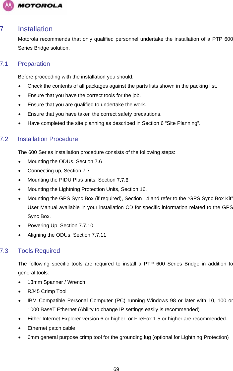   697 Installation Motorola recommends that only qualified personnel undertake the installation of a PTP 600 Series Bridge solution.  7.1 Preparation  Before proceeding with the installation you should:  •  Check the contents of all packages against the parts lists shown in the packing list.  •  Ensure that you have the correct tools for the job. •  Ensure that you are qualified to undertake the work.  •  Ensure that you have taken the correct safety precautions.  •  Have completed the site planning as described in Section 6 “Site Planning”.  7.2 Installation Procedure  The 600 Series installation procedure consists of the following steps:  •  Mounting the ODUs, Section 7.6 •  Connecting up, Section 7.7 •  Mounting the PIDU Plus units, Section 7.7.8 •  Mounting the Lightning Protection Units, Section 16. •  Mounting the GPS Sync Box (if required), Section 14 and refer to the “GPS Sync Box Kit” User Manual available in your installation CD for specific information related to the GPS Sync Box. • Powering Up, Section 7.7.10 •  Aligning the ODUs, Section 7.7.11 7.3  Tools Required  The following specific tools are required to install a PTP 600 Series Bridge in addition to general tools:  •  13mm Spanner / Wrench •  RJ45 Crimp Tool  •  IBM Compatible Personal Computer (PC) running Windows 98 or later with 10, 100 or 1000 BaseT Ethernet (Ability to change IP settings easily is recommended)  •  Either Internet Explorer version 6 or higher, or FireFox 1.5 or higher are recommended. •  Ethernet patch cable  •  6mm general purpose crimp tool for the grounding lug (optional for Lightning Protection)  