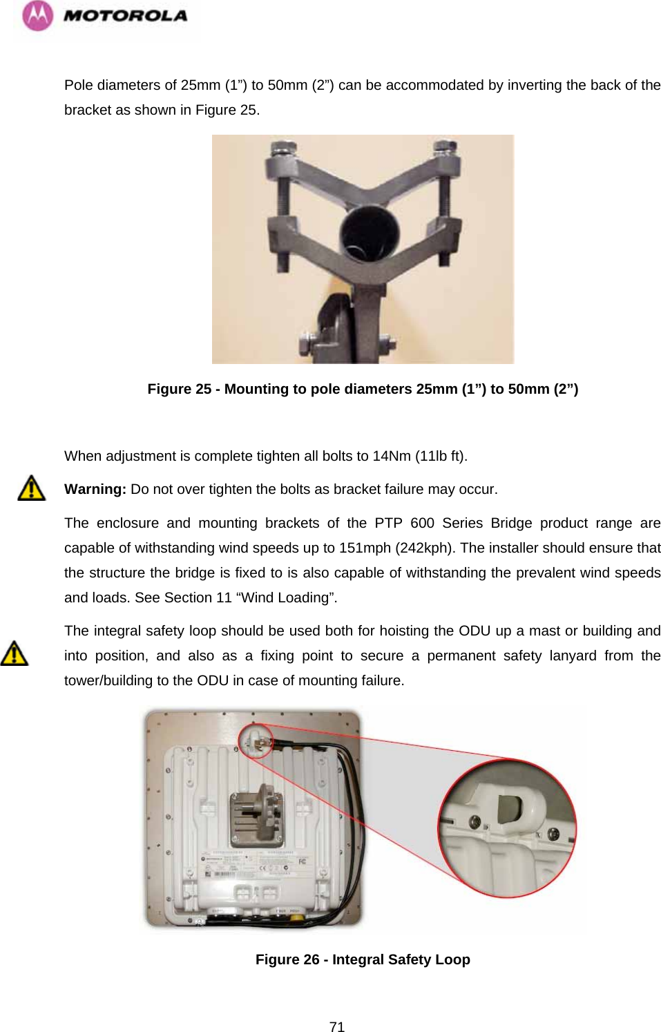   71Pole diameters of 25mm (1”) to 50mm (2”) can be accommodated by inverting the back of the bracket as shown in Figure 25.  Figure 25 - Mounting to pole diameters 25mm (1”) to 50mm (2”)  When adjustment is complete tighten all bolts to 14Nm (11lb ft). Warning: Do not over tighten the bolts as bracket failure may occur. The enclosure and mounting brackets of the PTP 600 Series Bridge product range are capable of withstanding wind speeds up to 151mph (242kph). The installer should ensure that the structure the bridge is fixed to is also capable of withstanding the prevalent wind speeds and loads. See Section 11 “Wind Loading”. The integral safety loop should be used both for hoisting the ODU up a mast or building and into position, and also as a fixing point to secure a permanent safety lanyard from the tower/building to the ODU in case of mounting failure.  Figure 26 - Integral Safety Loop 