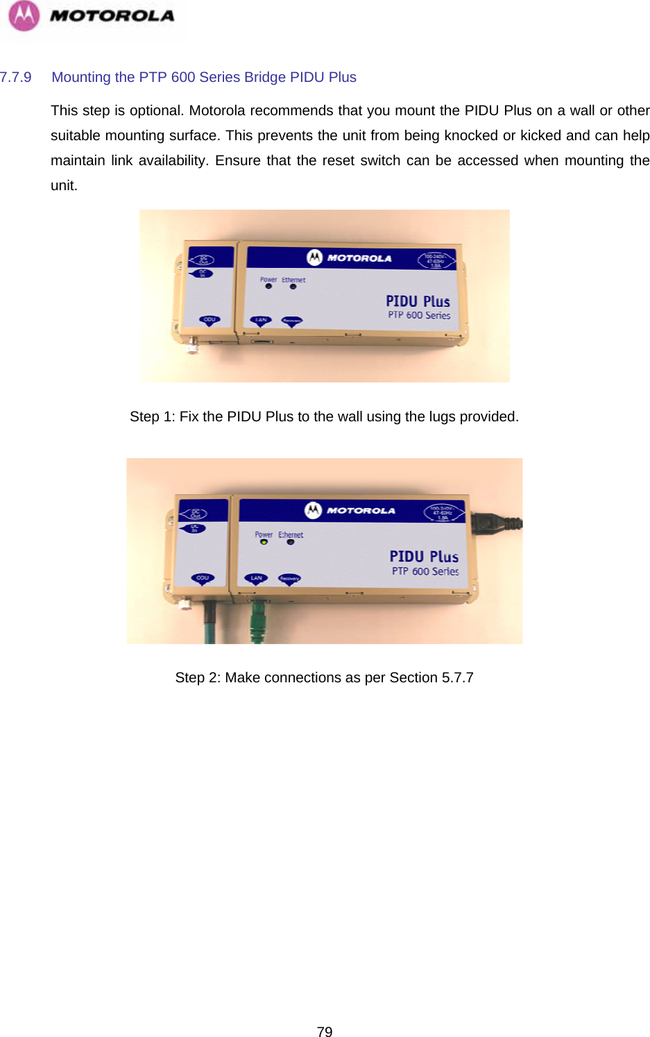   797.7.9  Mounting the PTP 600 Series Bridge PIDU Plus This step is optional. Motorola recommends that you mount the PIDU Plus on a wall or other suitable mounting surface. This prevents the unit from being knocked or kicked and can help maintain link availability. Ensure that the reset switch can be accessed when mounting the unit.   Step 1: Fix the PIDU Plus to the wall using the lugs provided.  Step 2: Make connections as per Section 5.7.7