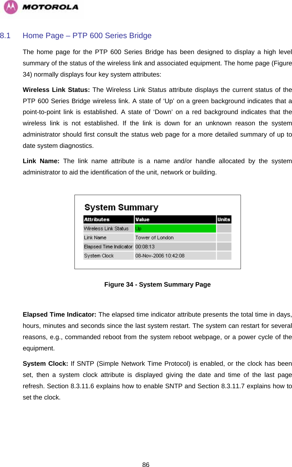   868.1  Home Page – PTP 600 Series Bridge The home page for the PTP 600 Series Bridge has been designed to display a high level summary of the status of the wireless link and associated equipment. The home page (Figure 34) normally displays four key system attributes: Wireless Link Status: The Wireless Link Status attribute displays the current status of the PTP 600 Series Bridge wireless link. A state of ‘Up’ on a green background indicates that a point-to-point link is established. A state of ‘Down’ on a red background indicates that the wireless link is not established. If the link is down for an unknown reason the system administrator should first consult the status web page for a more detailed summary of up to date system diagnostics.  Link Name: The link name attribute is a name and/or handle allocated by the system administrator to aid the identification of the unit, network or building.    Figure 34 - System Summary Page  Elapsed Time Indicator: The elapsed time indicator attribute presents the total time in days, hours, minutes and seconds since the last system restart. The system can restart for several reasons, e.g., commanded reboot from the system reboot webpage, or a power cycle of the equipment.  System Clock: If SNTP (Simple Network Time Protocol) is enabled, or the clock has been set, then a system clock attribute is displayed giving the date and time of the last page refresh. Section 8.3.11.6 explains how to enable SNTP and Section 8.3.11.7 explains how to set the clock. 